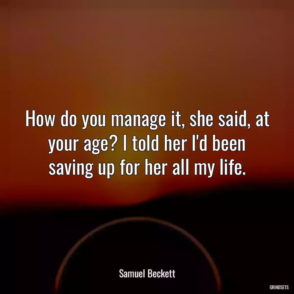 How do you manage it, she said, at your age? I told her I\'d been saving up for her all my life.