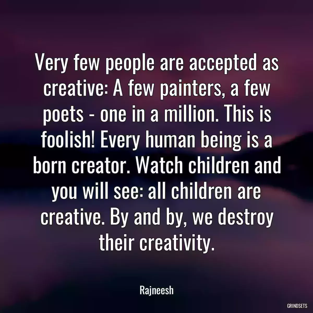 Very few people are accepted as creative: A few painters, a few poets - one in a million. This is foolish! Every human being is a born creator. Watch children and you will see: all children are creative. By and by, we destroy their creativity.