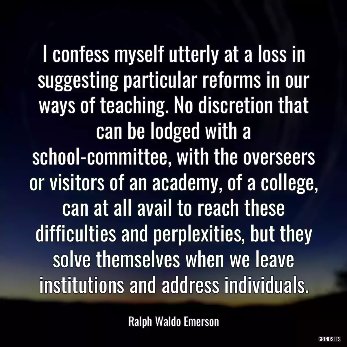 I confess myself utterly at a loss in suggesting particular reforms in our ways of teaching. No discretion that can be lodged with a school-committee, with the overseers or visitors of an academy, of a college, can at all avail to reach these difficulties and perplexities, but they solve themselves when we leave institutions and address individuals.