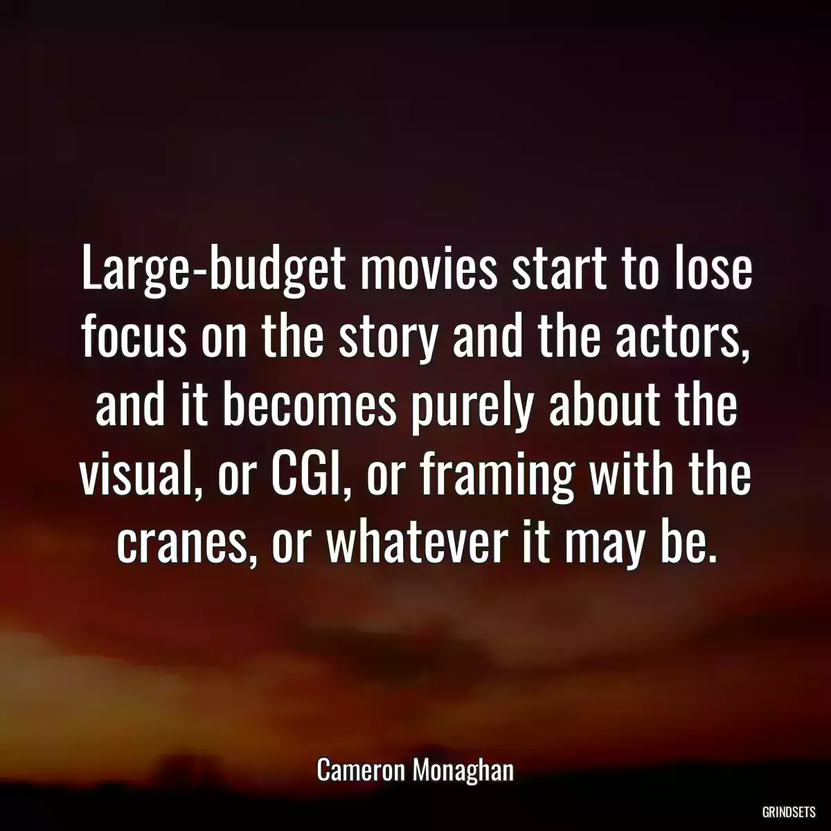 Large-budget movies start to lose focus on the story and the actors, and it becomes purely about the visual, or CGI, or framing with the cranes, or whatever it may be.