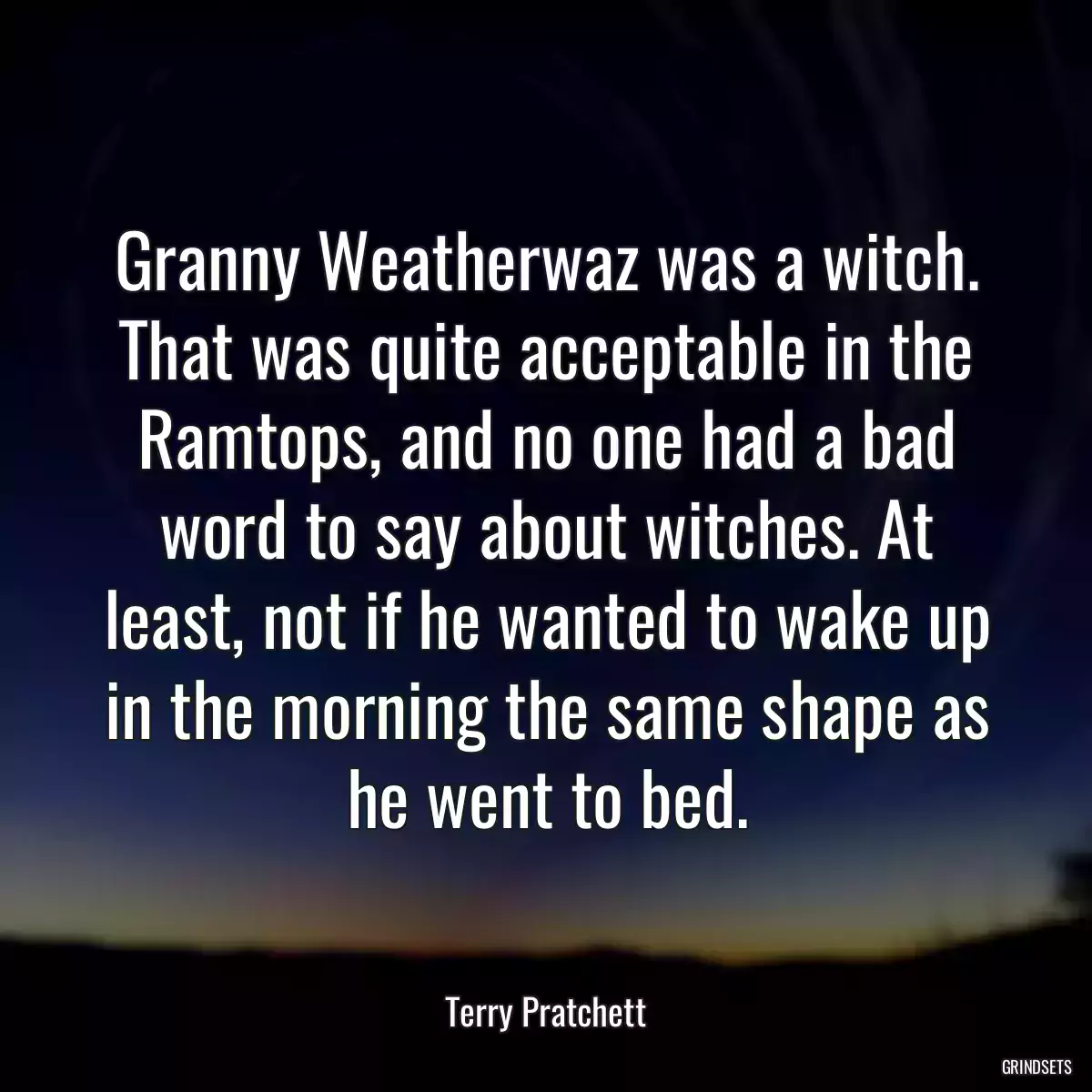 Granny Weatherwaz was a witch. That was quite acceptable in the Ramtops, and no one had a bad word to say about witches. At least, not if he wanted to wake up in the morning the same shape as he went to bed.