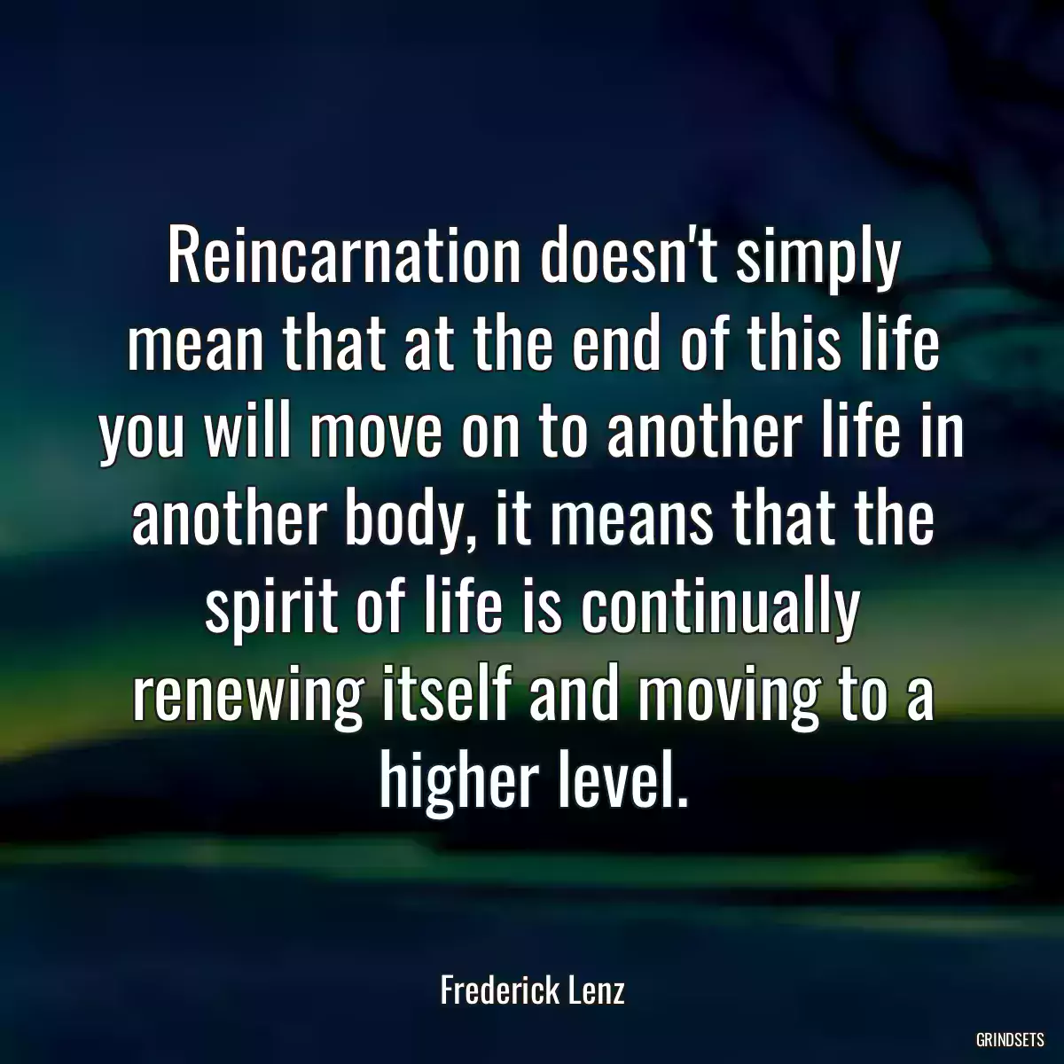 Reincarnation doesn\'t simply mean that at the end of this life you will move on to another life in another body, it means that the spirit of life is continually renewing itself and moving to a higher level.