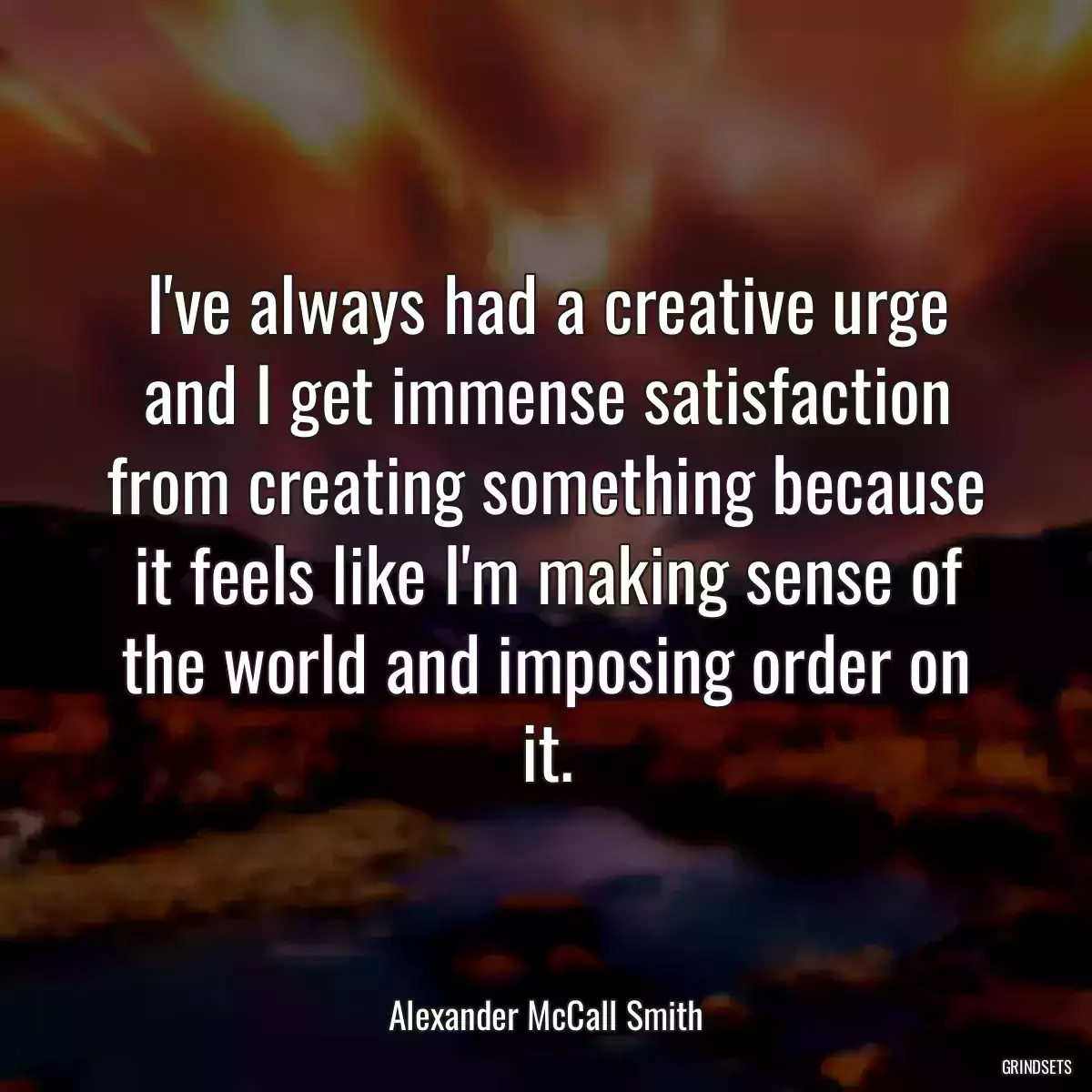 I\'ve always had a creative urge and I get immense satisfaction from creating something because it feels like I\'m making sense of the world and imposing order on it.