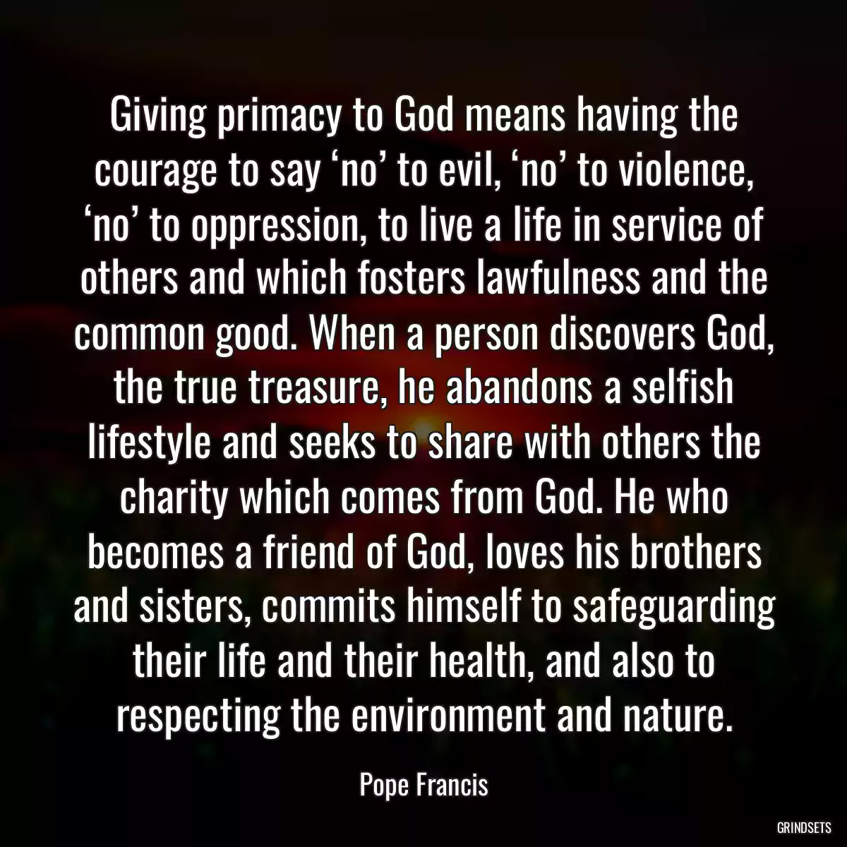 Giving primacy to God means having the courage to say ‘no’ to evil, ‘no’ to violence, ‘no’ to oppression, to live a life in service of others and which fosters lawfulness and the common good. When a person discovers God, the true treasure, he abandons a selfish lifestyle and seeks to share with others the charity which comes from God. He who becomes a friend of God, loves his brothers and sisters, commits himself to safeguarding their life and their health, and also to respecting the environment and nature.