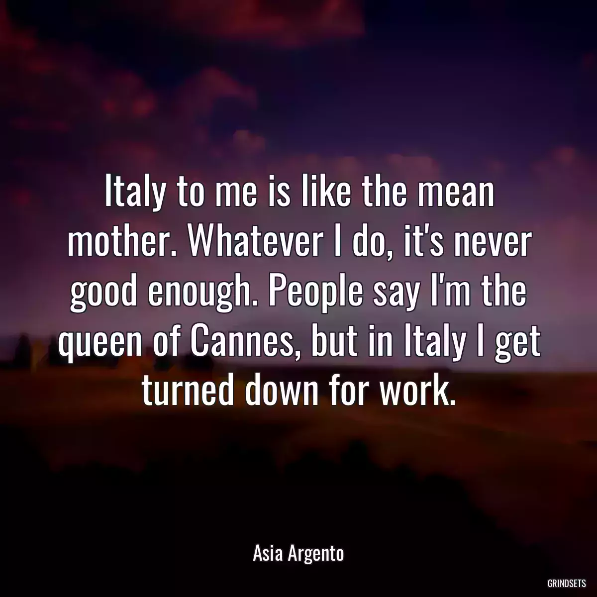 Italy to me is like the mean mother. Whatever I do, it\'s never good enough. People say I\'m the queen of Cannes, but in Italy I get turned down for work.