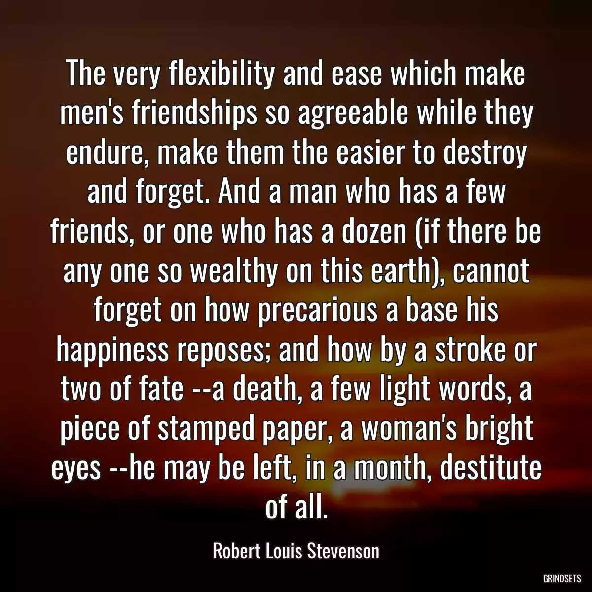 The very flexibility and ease which make men\'s friendships so agreeable while they endure, make them the easier to destroy and forget. And a man who has a few friends, or one who has a dozen (if there be any one so wealthy on this earth), cannot forget on how precarious a base his happiness reposes; and how by a stroke or two of fate --a death, a few light words, a piece of stamped paper, a woman\'s bright eyes --he may be left, in a month, destitute of all.