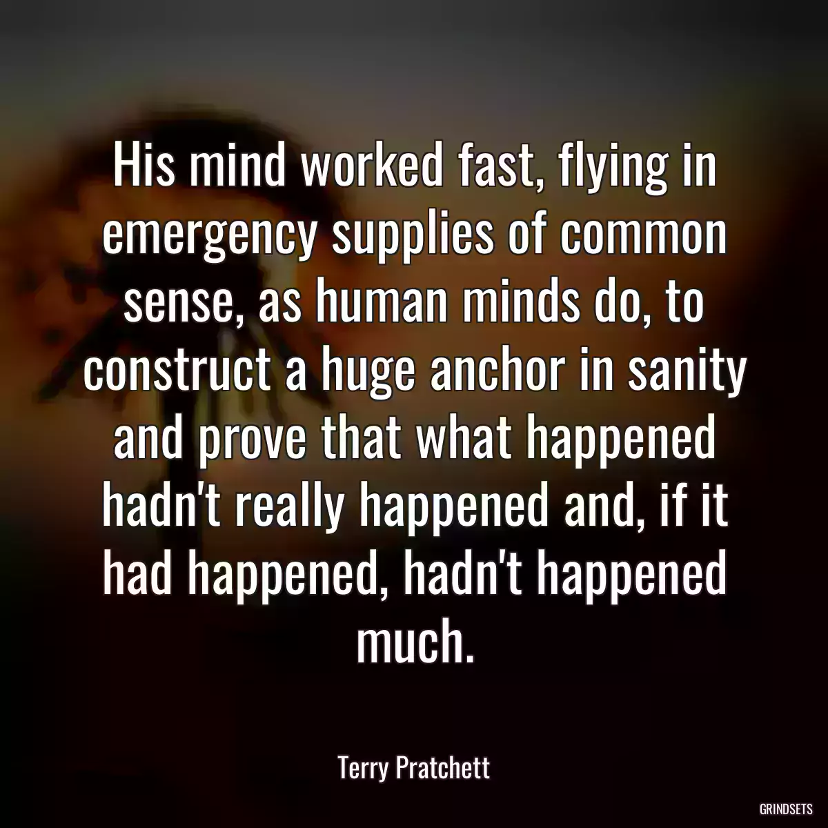 His mind worked fast, flying in emergency supplies of common sense, as human minds do, to construct a huge anchor in sanity and prove that what happened hadn\'t really happened and, if it had happened, hadn\'t happened much.