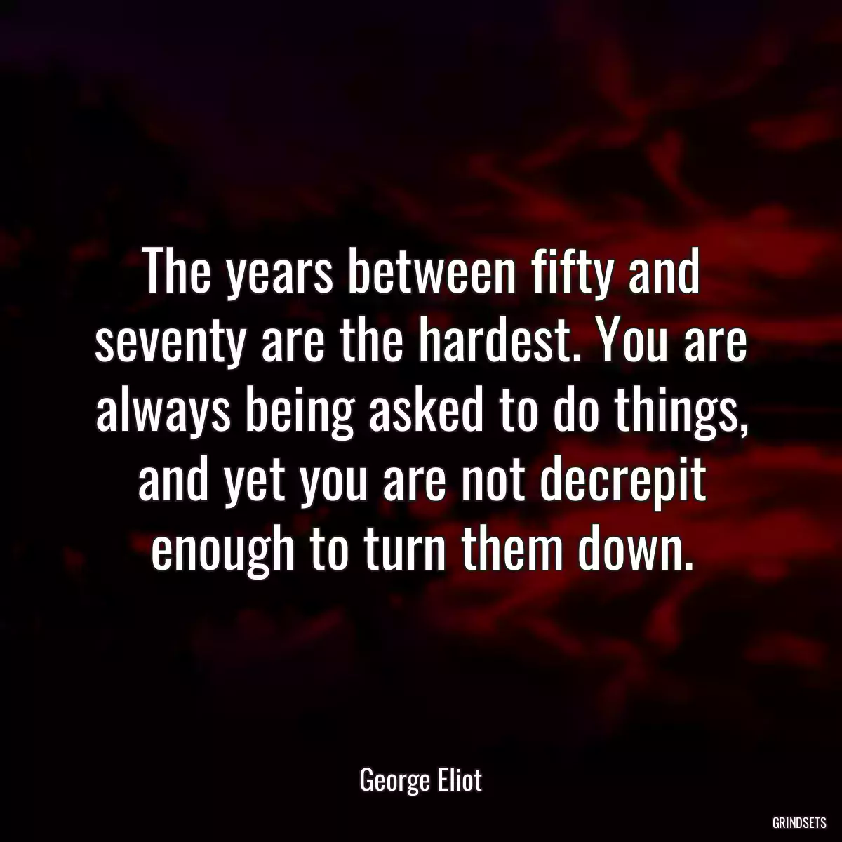 The years between fifty and seventy are the hardest. You are always being asked to do things, and yet you are not decrepit enough to turn them down.