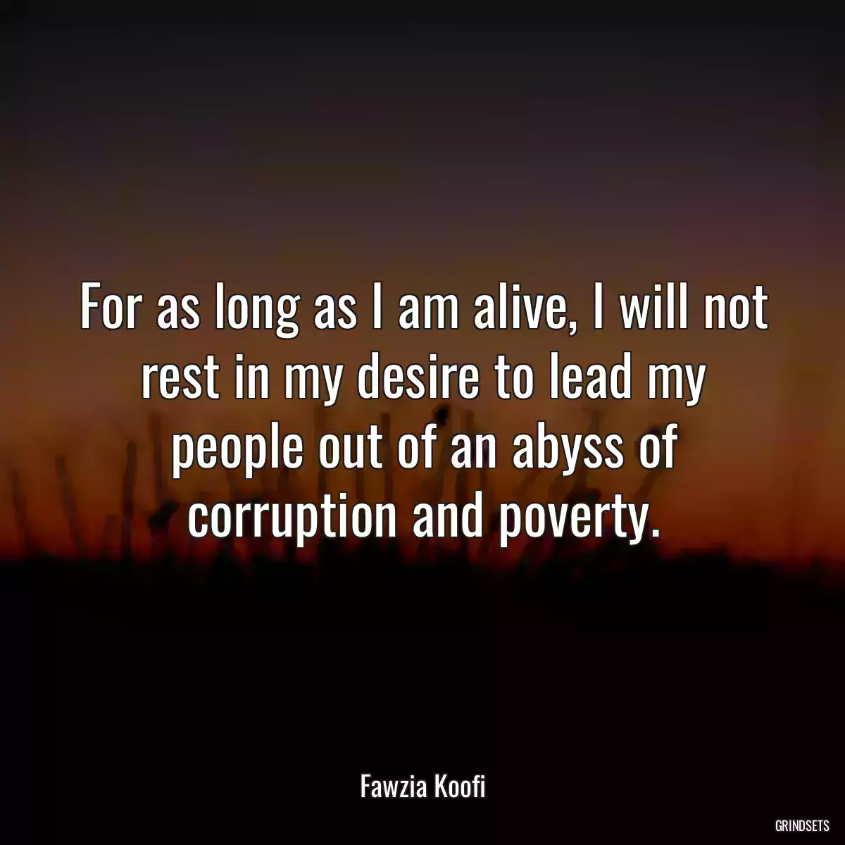 For as long as I am alive, I will not rest in my desire to lead my people out of an abyss of corruption and poverty.