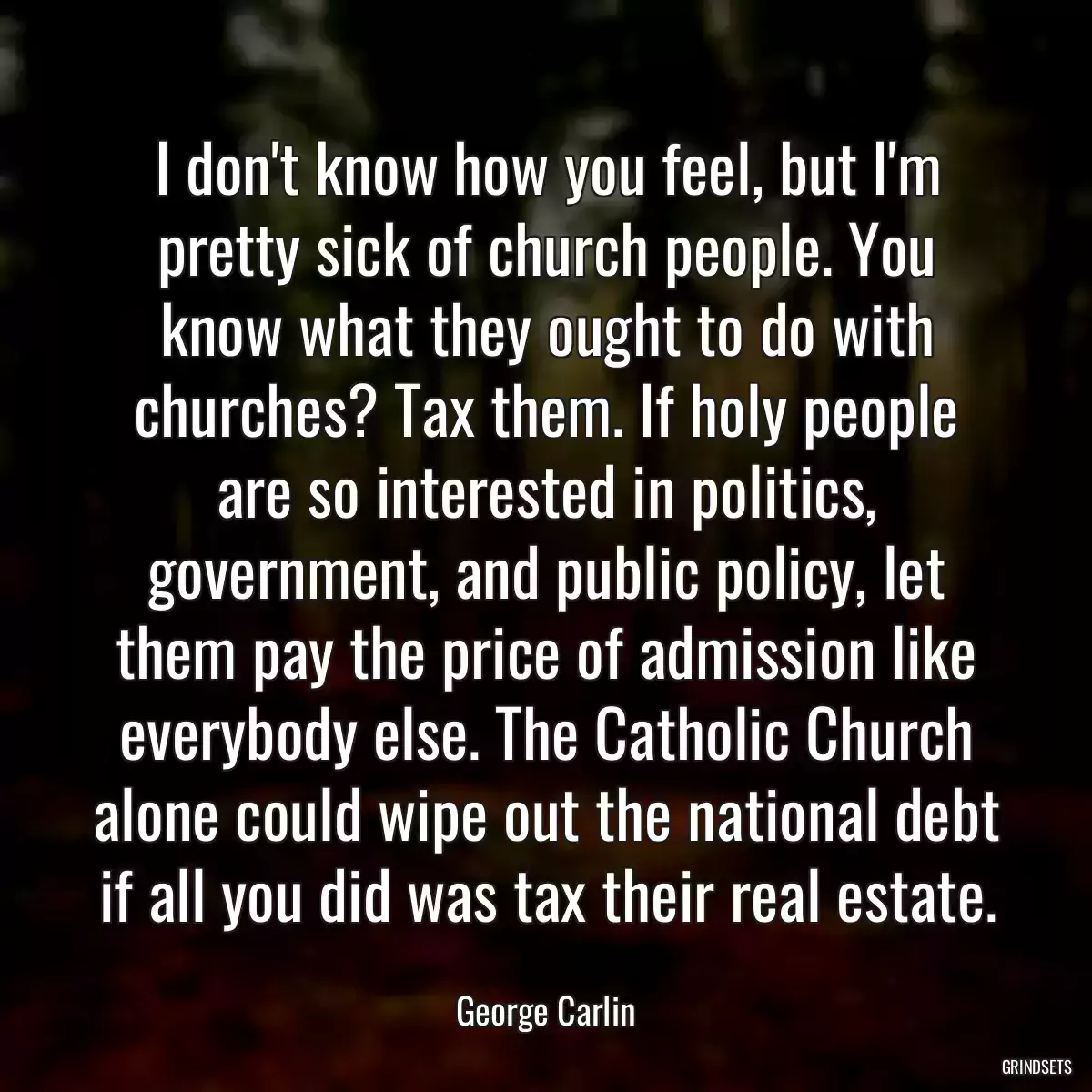 I don\'t know how you feel, but I\'m pretty sick of church people. You know what they ought to do with churches? Tax them. If holy people are so interested in politics, government, and public policy, let them pay the price of admission like everybody else. The Catholic Church alone could wipe out the national debt if all you did was tax their real estate.