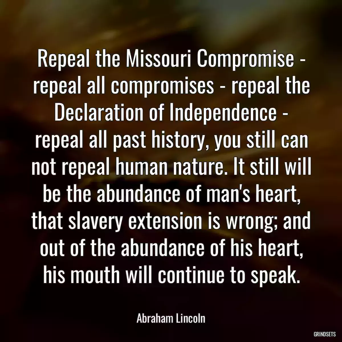 Repeal the Missouri Compromise - repeal all compromises - repeal the Declaration of Independence - repeal all past history, you still can not repeal human nature. It still will be the abundance of man\'s heart, that slavery extension is wrong; and out of the abundance of his heart, his mouth will continue to speak.