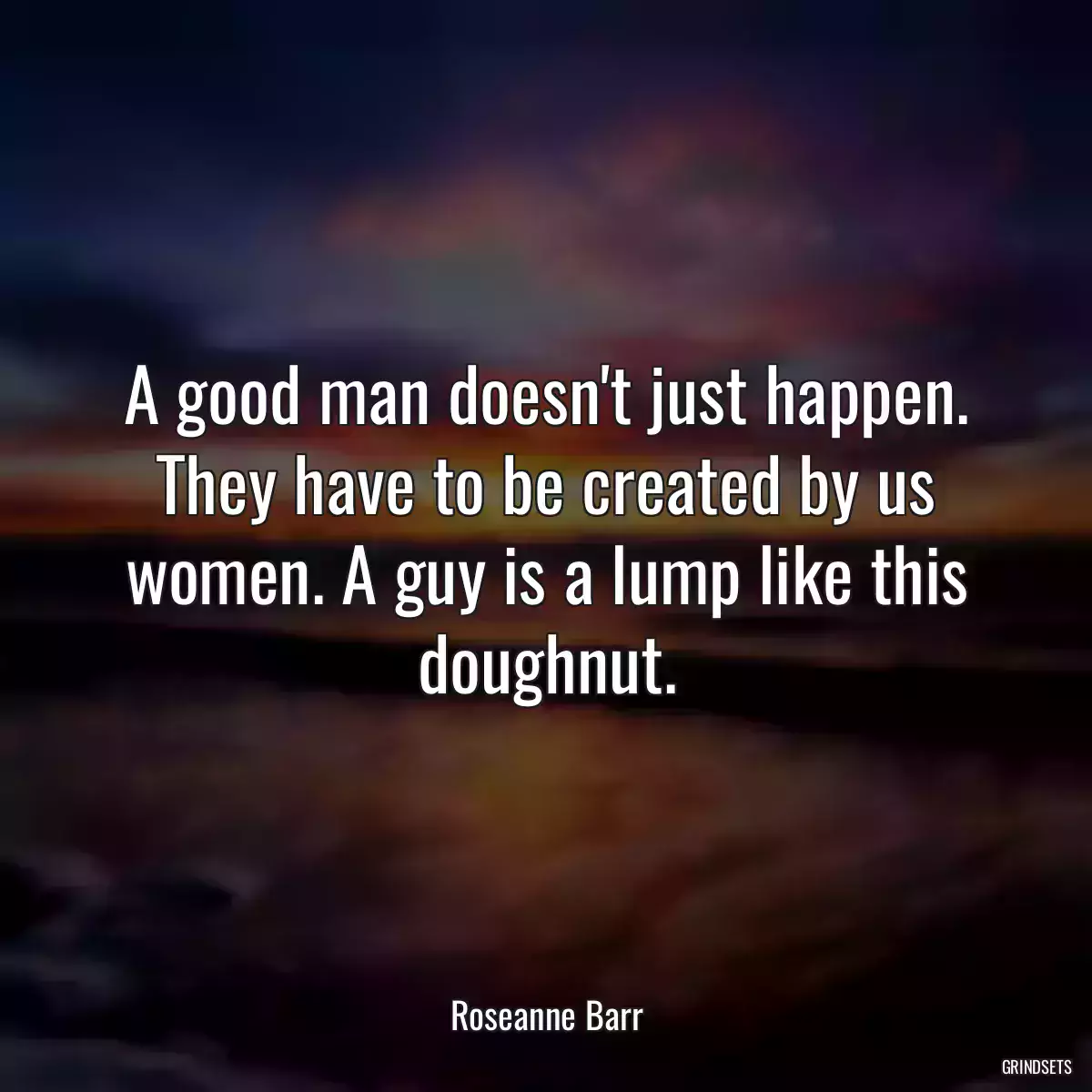 A good man doesn\'t just happen. They have to be created by us women. A guy is a lump like this doughnut.