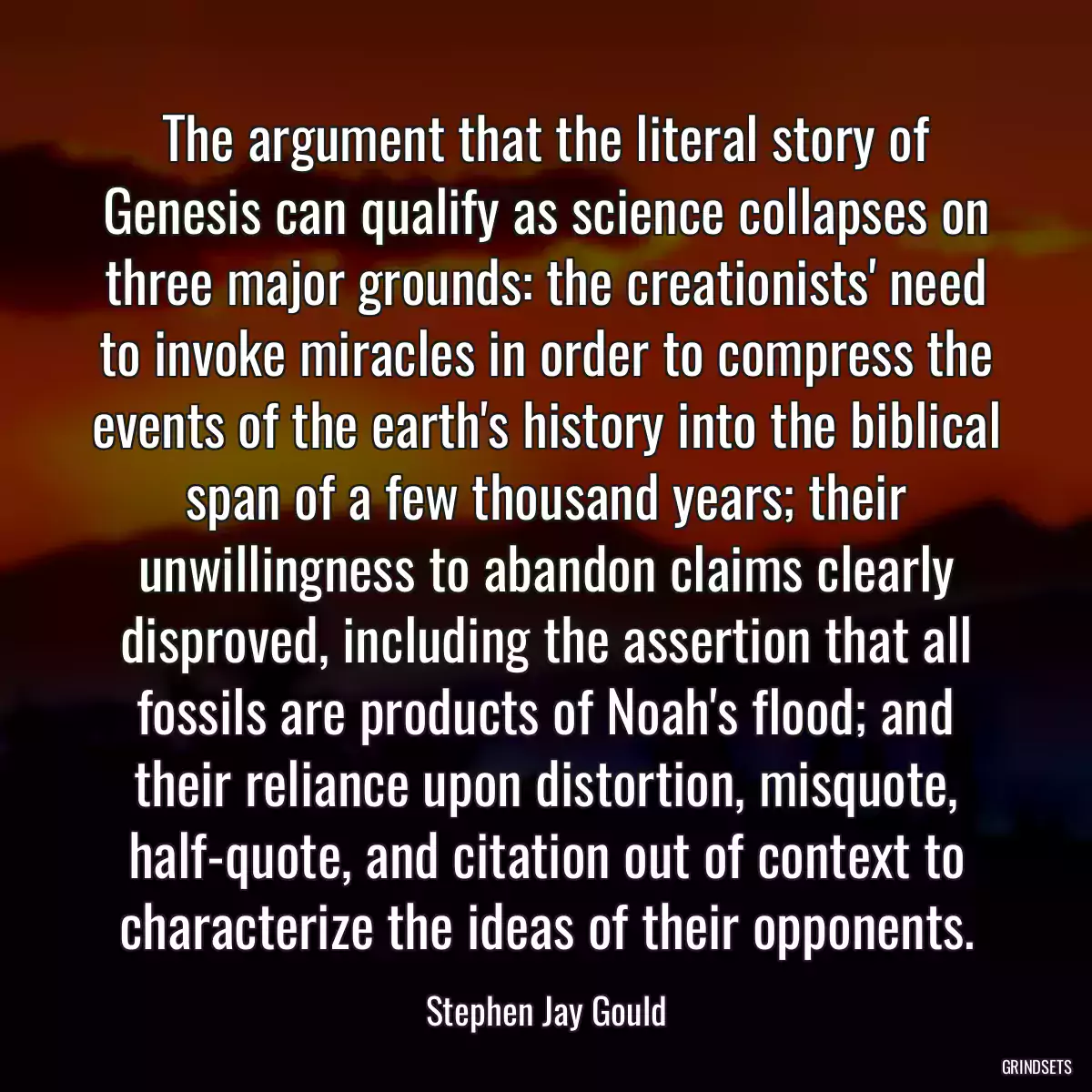 The argument that the literal story of Genesis can qualify as science collapses on three major grounds: the creationists\' need to invoke miracles in order to compress the events of the earth\'s history into the biblical span of a few thousand years; their unwillingness to abandon claims clearly disproved, including the assertion that all fossils are products of Noah\'s flood; and their reliance upon distortion, misquote, half-quote, and citation out of context to characterize the ideas of their opponents.