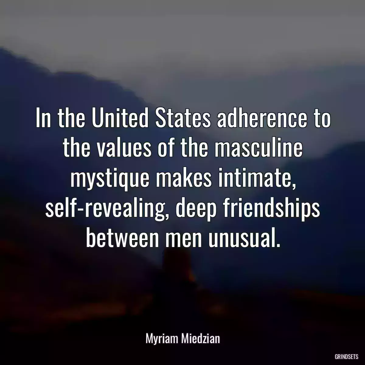 In the United States adherence to the values of the masculine mystique makes intimate, self-revealing, deep friendships between men unusual.