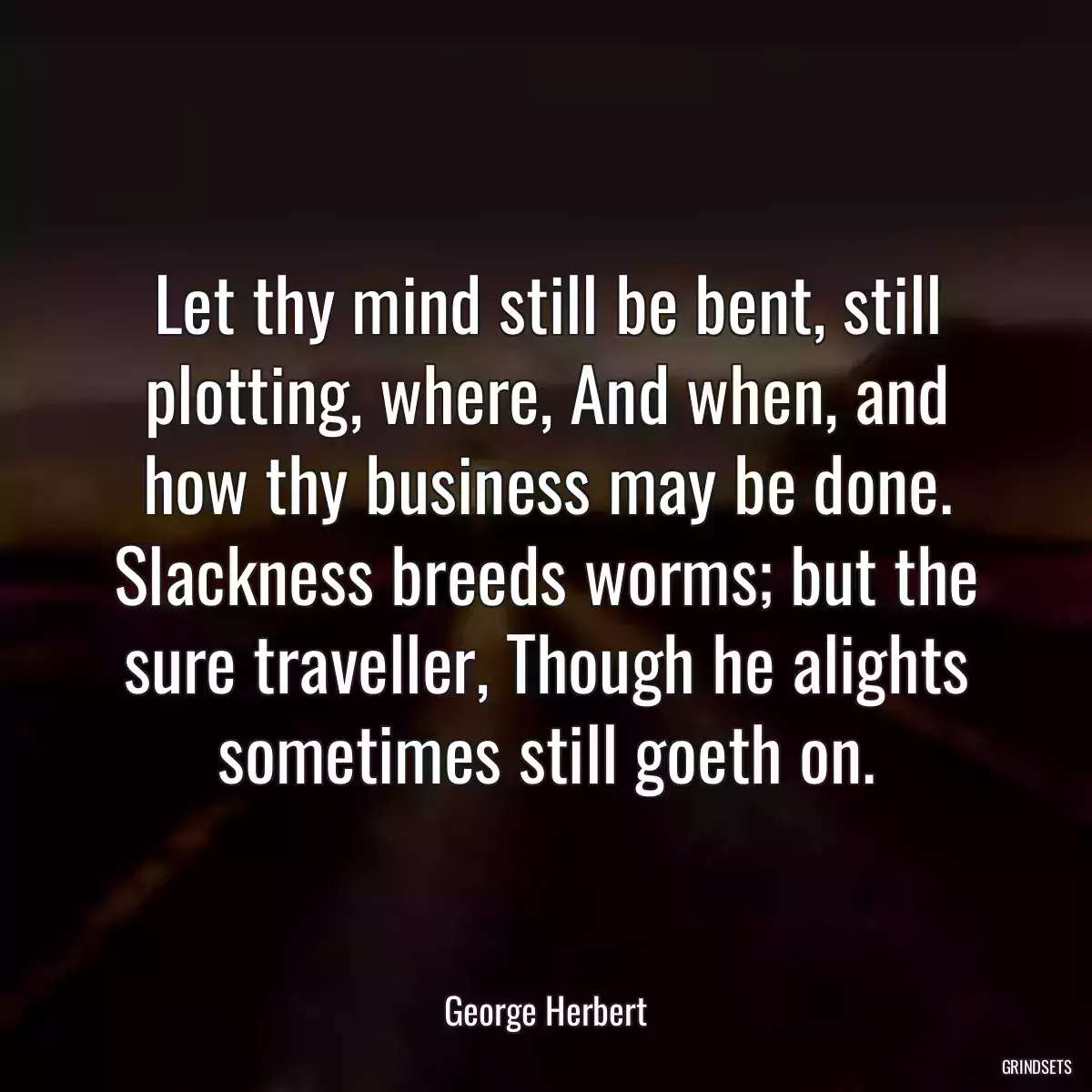 Let thy mind still be bent, still plotting, where, And when, and how thy business may be done. Slackness breeds worms; but the sure traveller, Though he alights sometimes still goeth on.