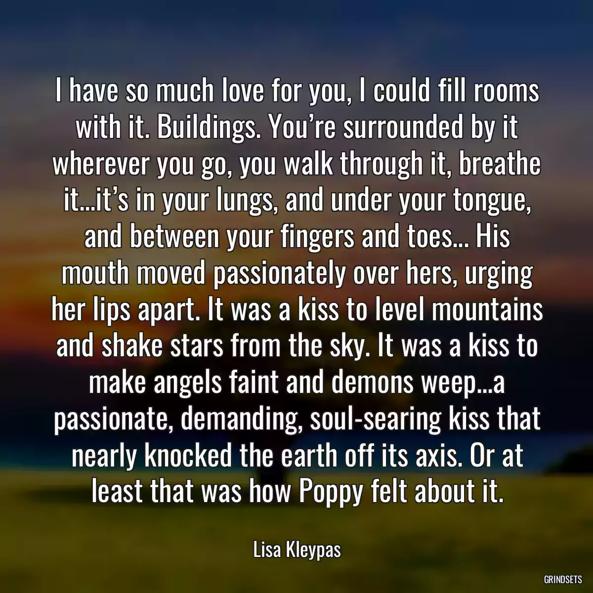 I have so much love for you, I could fill rooms with it. Buildings. You’re surrounded by it wherever you go, you walk through it, breathe it...it’s in your lungs, and under your tongue, and between your fingers and toes... His mouth moved passionately over hers, urging her lips apart. It was a kiss to level mountains and shake stars from the sky. It was a kiss to make angels faint and demons weep...a passionate, demanding, soul-searing kiss that nearly knocked the earth off its axis. Or at least that was how Poppy felt about it.