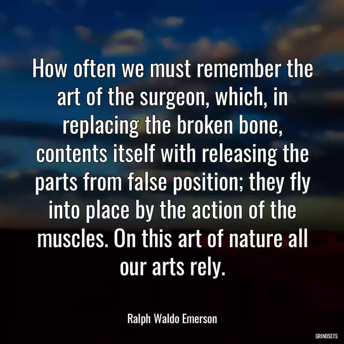 How often we must remember the art of the surgeon, which, in replacing the broken bone, contents itself with releasing the parts from false position; they fly into place by the action of the muscles. On this art of nature all our arts rely.