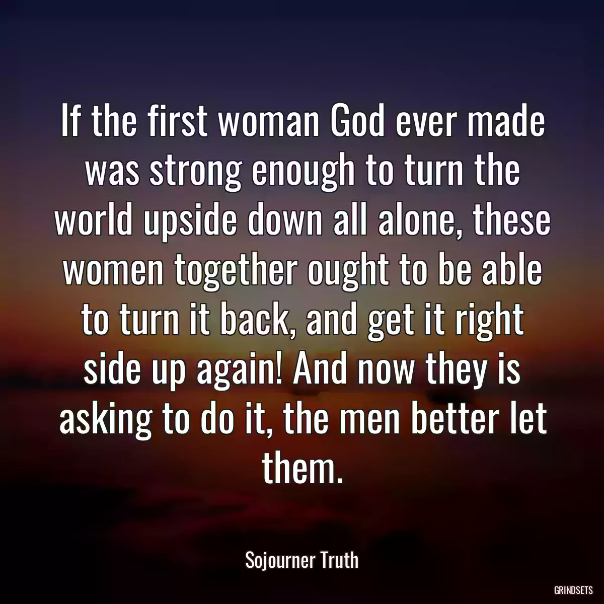 If the first woman God ever made was strong enough to turn the world upside down all alone, these women together ought to be able to turn it back, and get it right side up again! And now they is asking to do it, the men better let them.