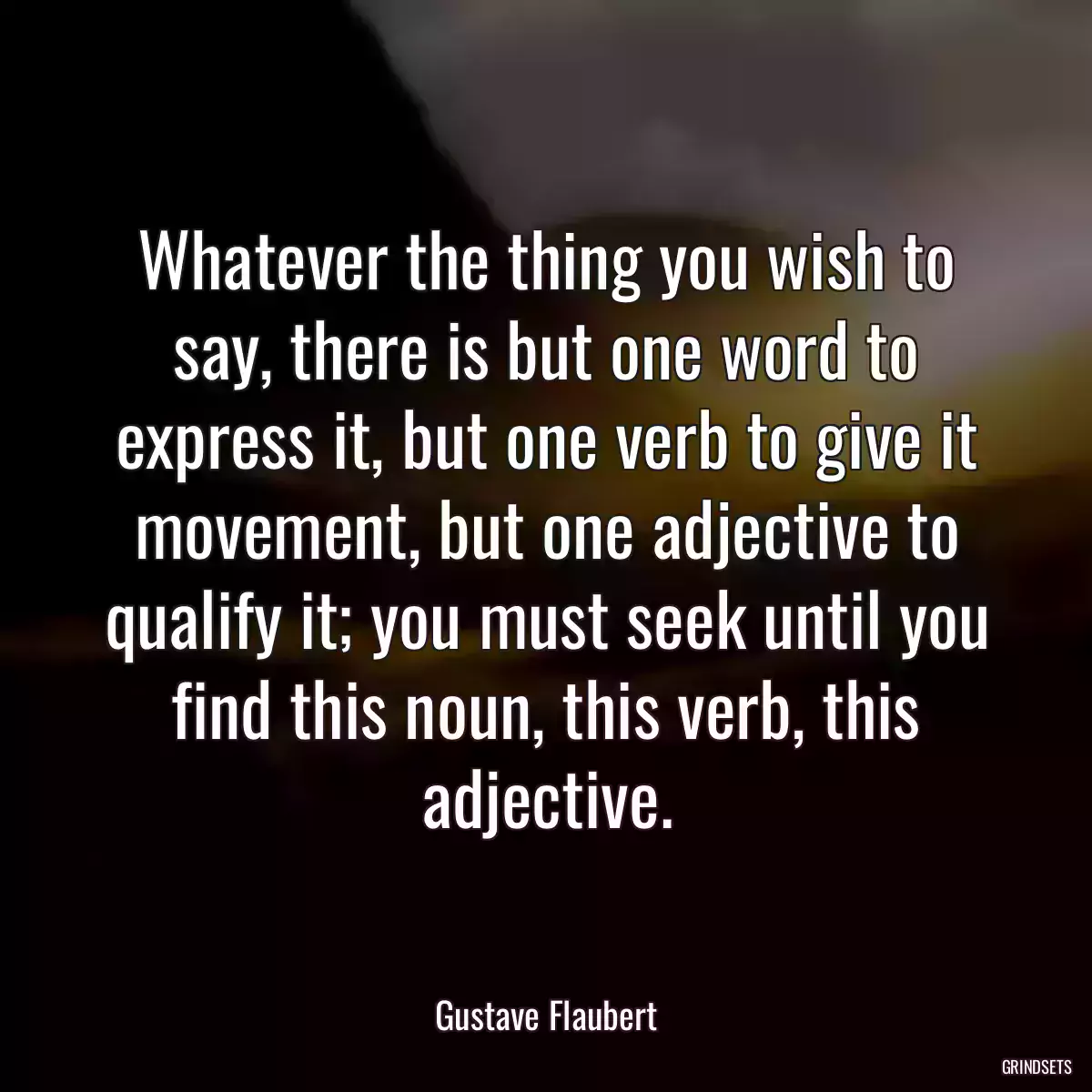 Whatever the thing you wish to say, there is but one word to express it, but one verb to give it movement, but one adjective to qualify it; you must seek until you find this noun, this verb, this adjective.