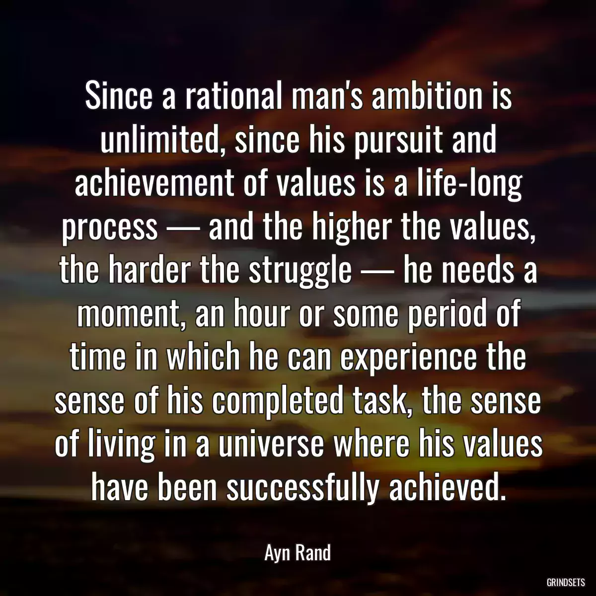 Since a rational man\'s ambition is unlimited, since his pursuit and achievement of values is a life-long process — and the higher the values, the harder the struggle — he needs a moment, an hour or some period of time in which he can experience the sense of his completed task, the sense of living in a universe where his values have been successfully achieved.