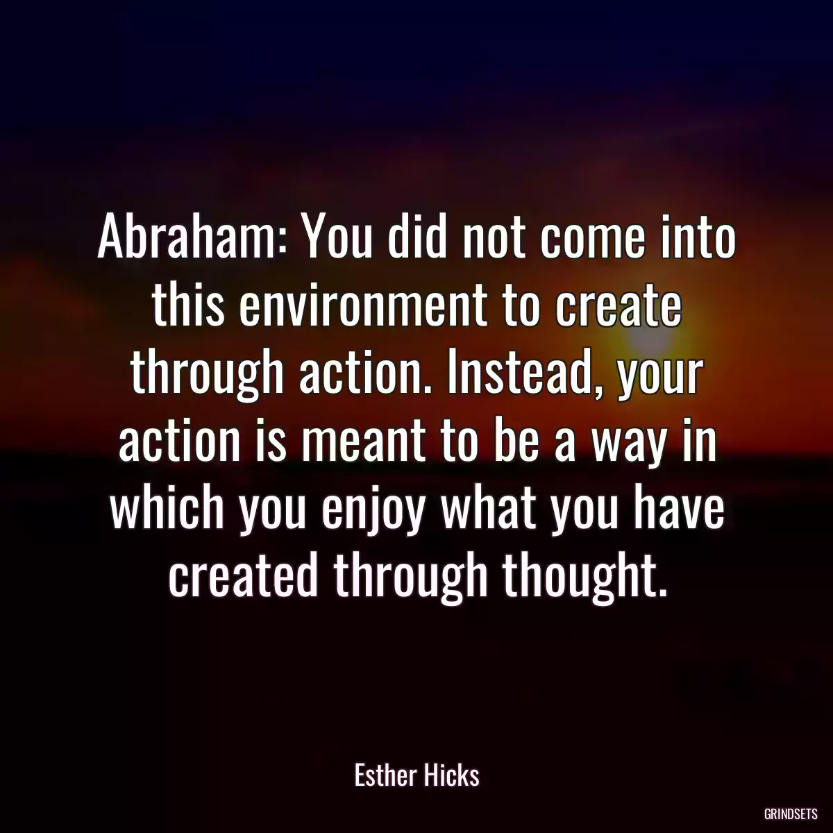 Abraham: You did not come into this environment to create through action. Instead, your action is meant to be a way in which you enjoy what you have created through thought.