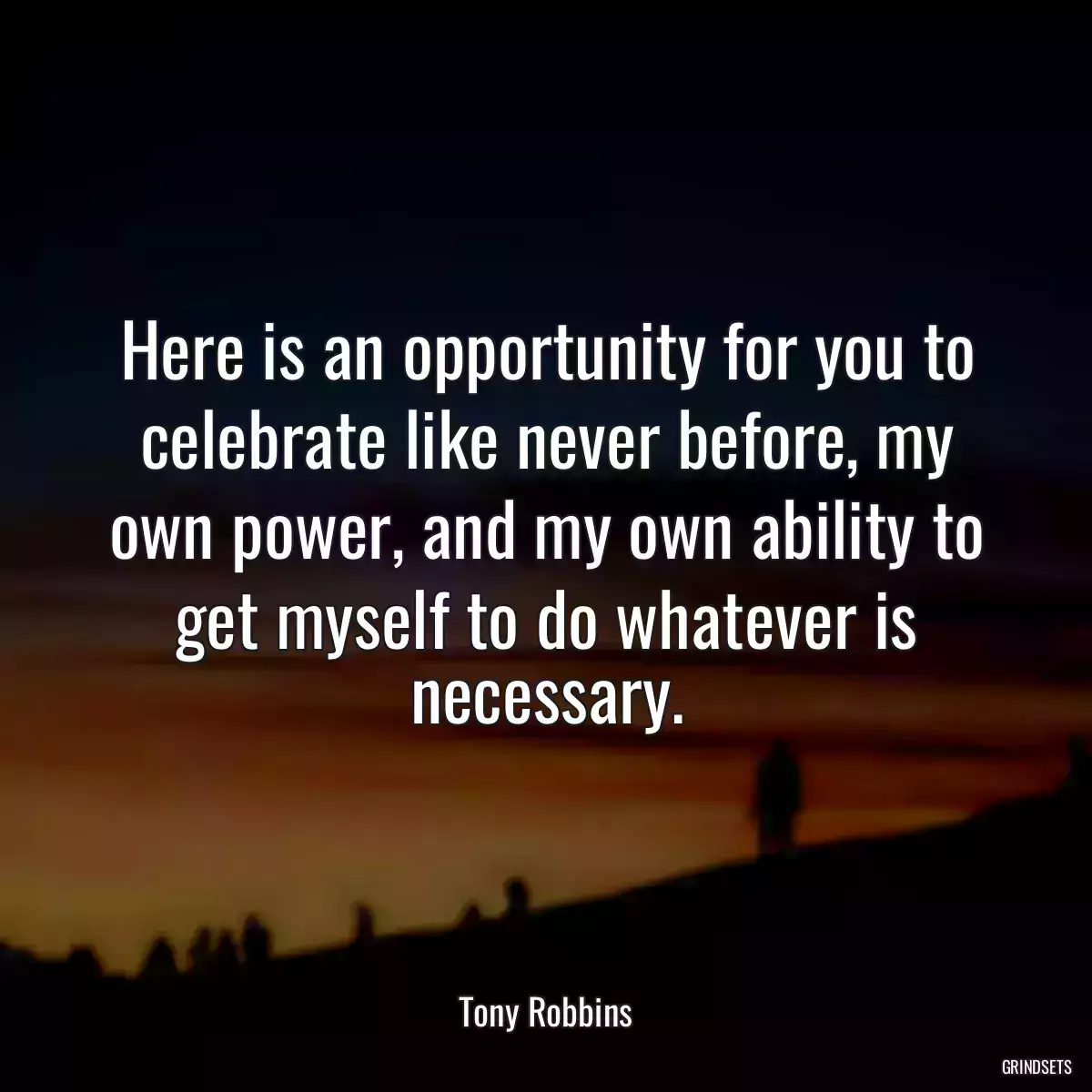 Here is an opportunity for you to celebrate like never before, my own power, and my own ability to get myself to do whatever is necessary.