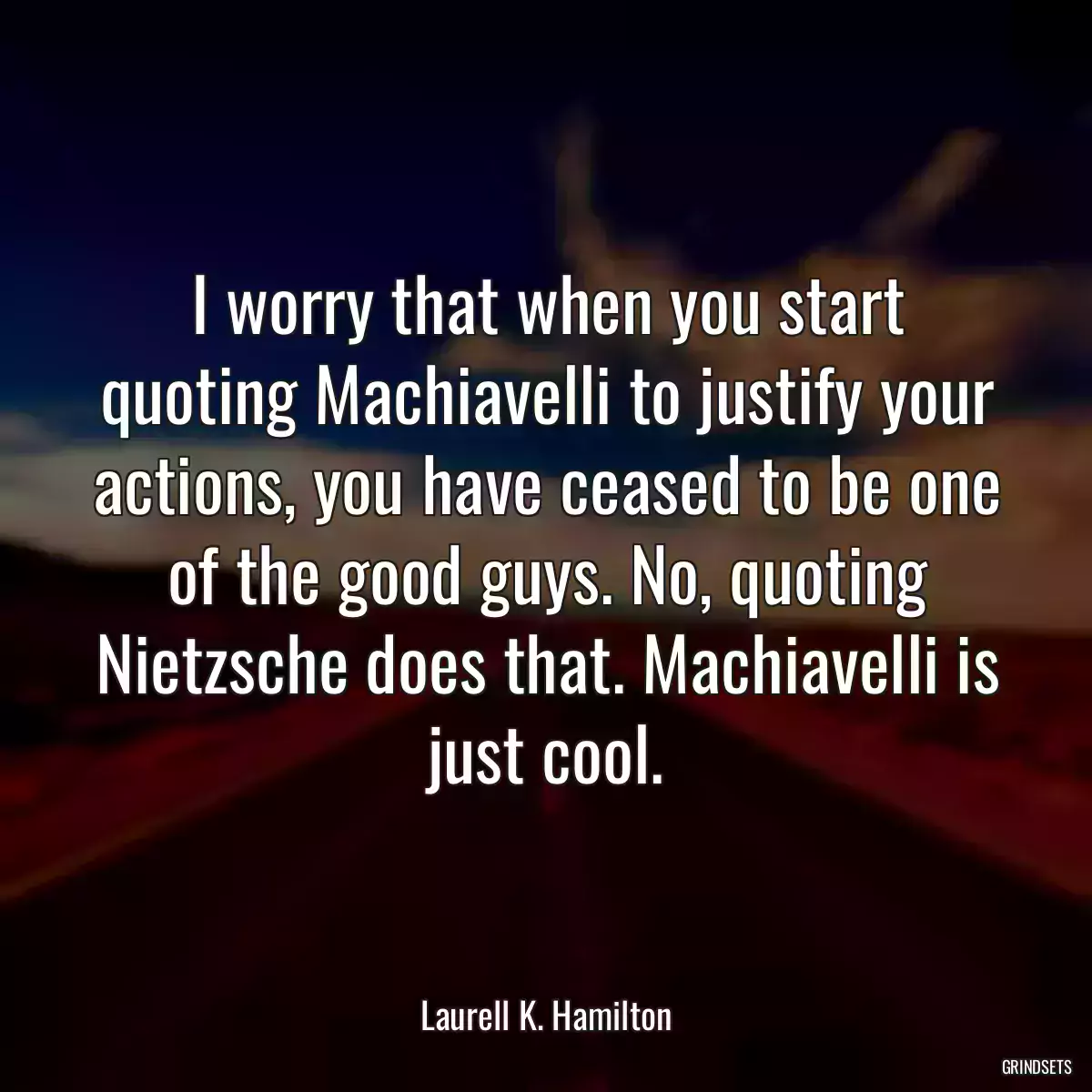 I worry that when you start quoting Machiavelli to justify your actions, you have ceased to be one of the good guys. No, quoting Nietzsche does that. Machiavelli is just cool.