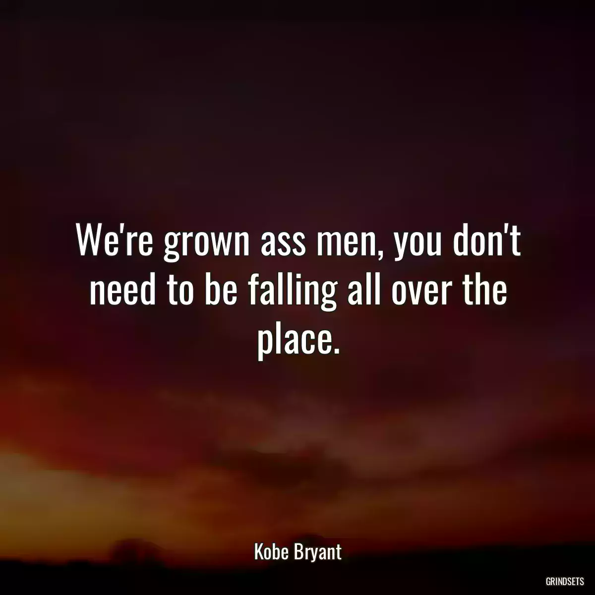 We\'re grown ass men, you don\'t need to be falling all over the place.