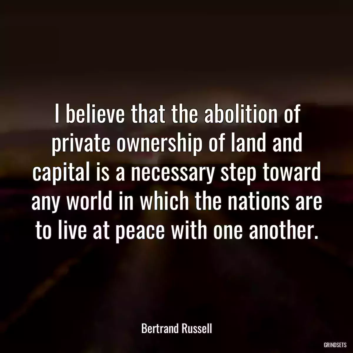 I believe that the abolition of private ownership of land and capital is a necessary step toward any world in which the nations are to live at peace with one another.