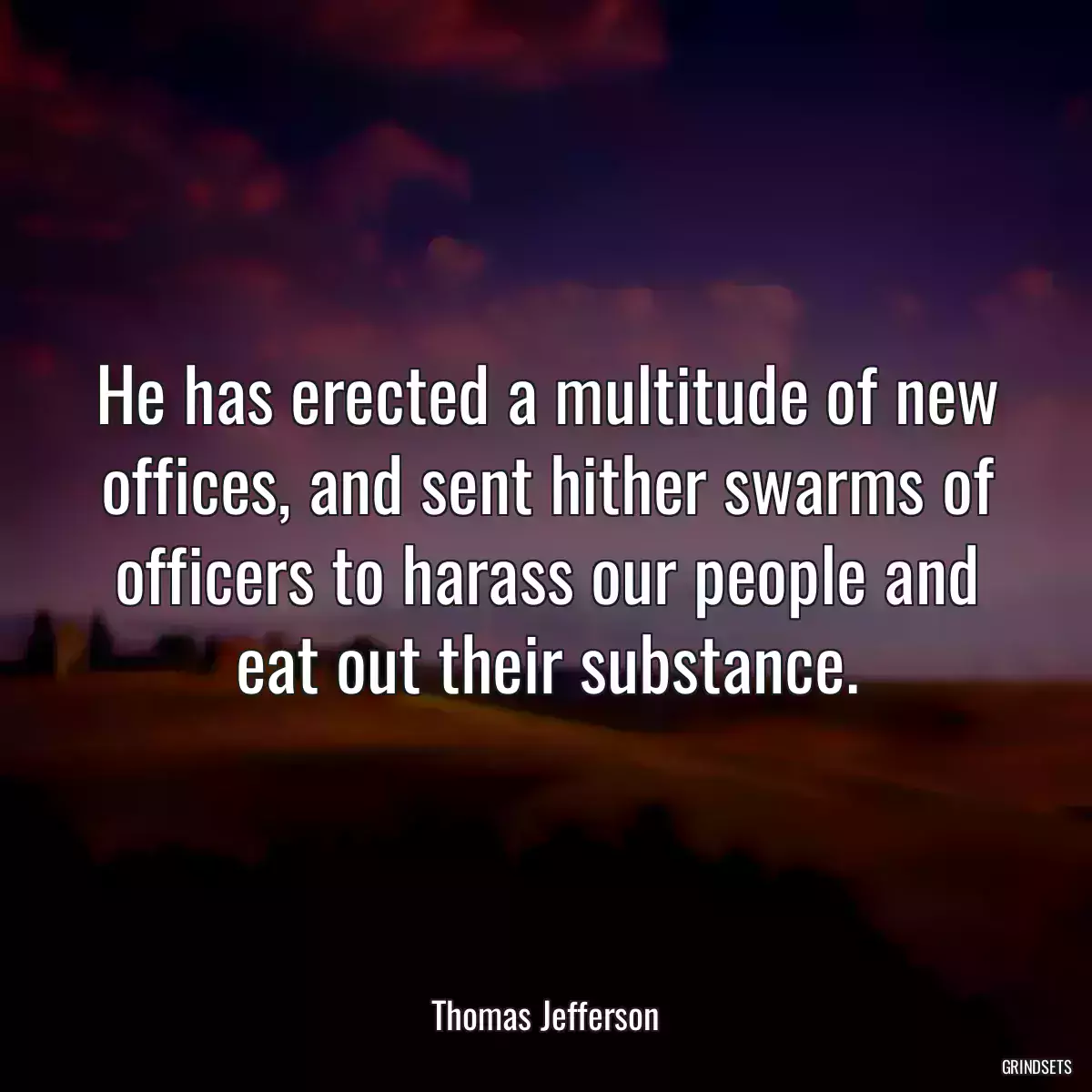 He has erected a multitude of new offices, and sent hither swarms of officers to harass our people and eat out their substance.