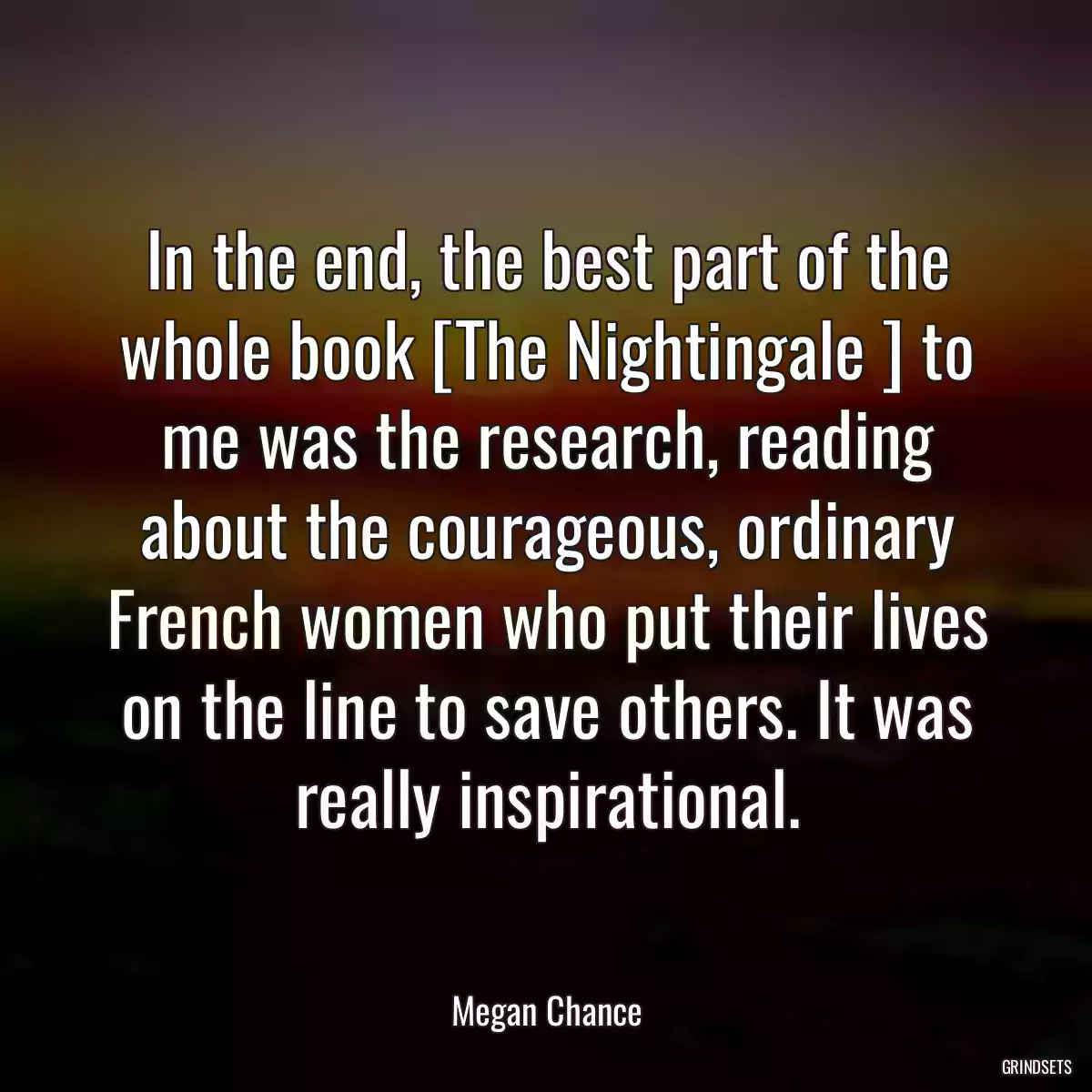 In the end, the best part of the whole book [The Nightingale ] to me was the research, reading about the courageous, ordinary French women who put their lives on the line to save others. It was really inspirational.