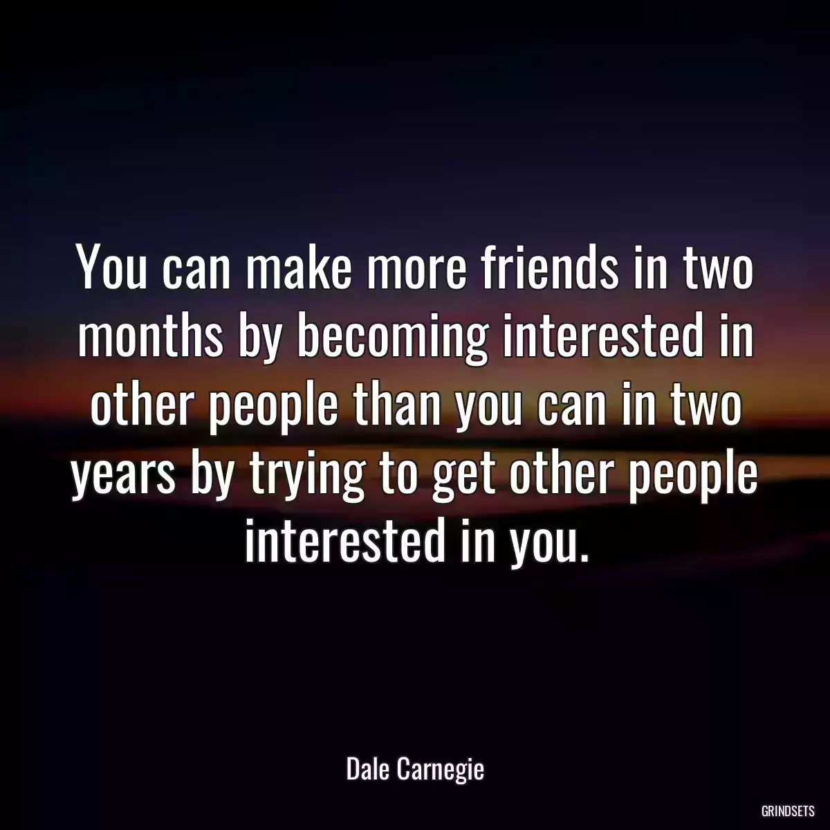 You can make more friends in two months by becoming interested in other people than you can in two years by trying to get other people interested in you.