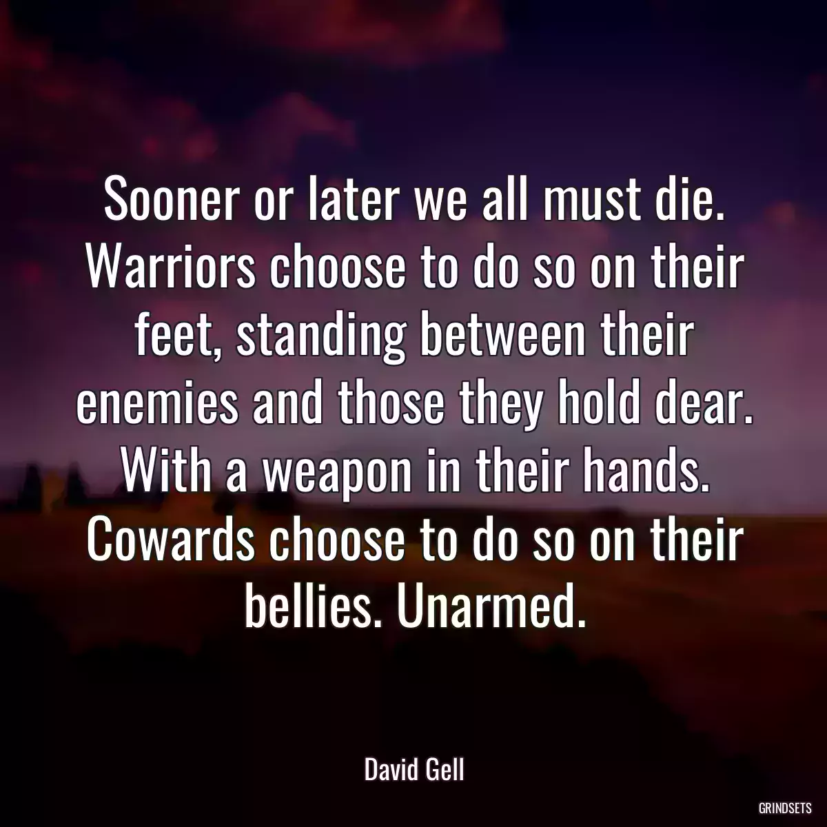 Sooner or later we all must die. Warriors choose to do so on their feet, standing between their enemies and those they hold dear. With a weapon in their hands. Cowards choose to do so on their bellies. Unarmed.