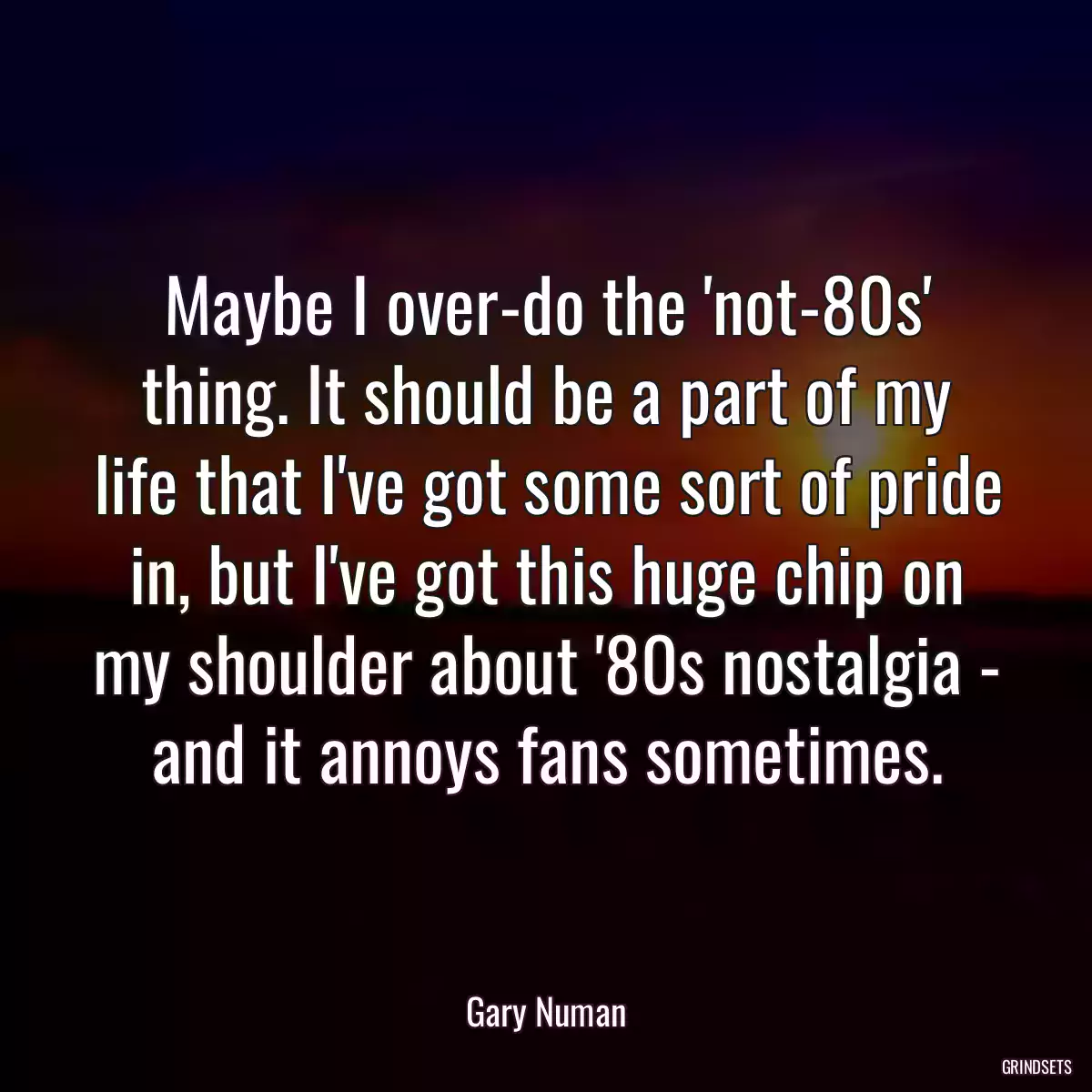 Maybe I over-do the \'not-80s\' thing. It should be a part of my life that I\'ve got some sort of pride in, but I\'ve got this huge chip on my shoulder about \'80s nostalgia - and it annoys fans sometimes.