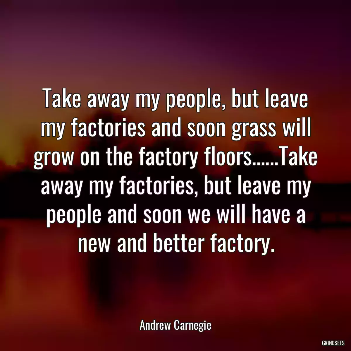 Take away my people, but leave my factories and soon grass will grow on the factory floors......Take away my factories, but leave my people and soon we will have a new and better factory.