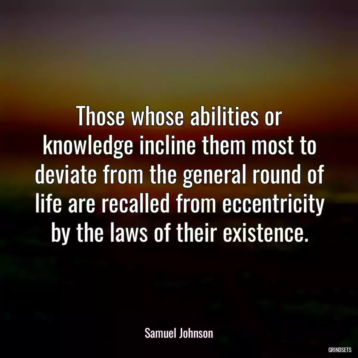 Those whose abilities or knowledge incline them most to deviate from the general round of life are recalled from eccentricity by the laws of their existence.