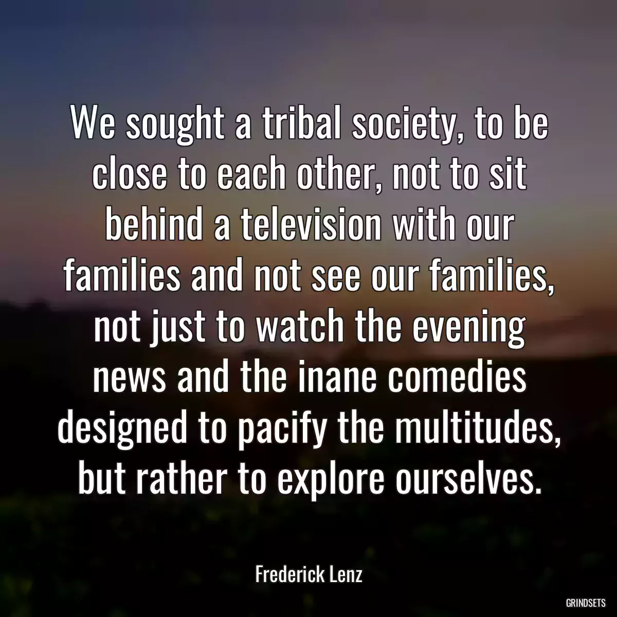 We sought a tribal society, to be close to each other, not to sit behind a television with our families and not see our families, not just to watch the evening news and the inane comedies designed to pacify the multitudes, but rather to explore ourselves.