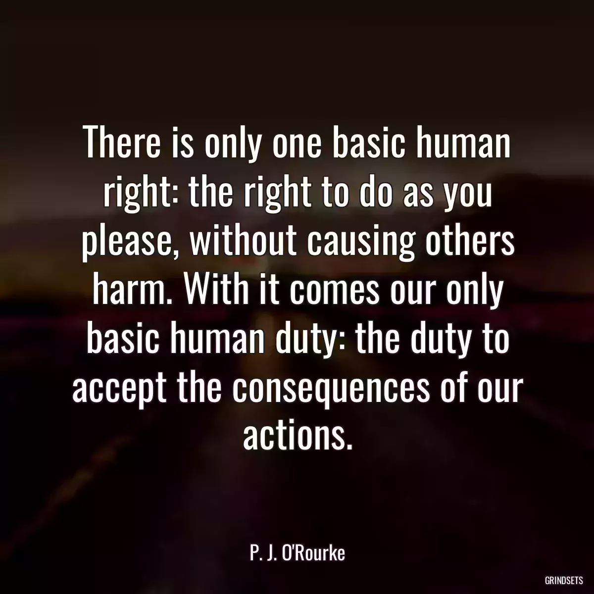 There is only one basic human right: the right to do as you please, without causing others harm. With it comes our only basic human duty: the duty to accept the consequences of our actions.