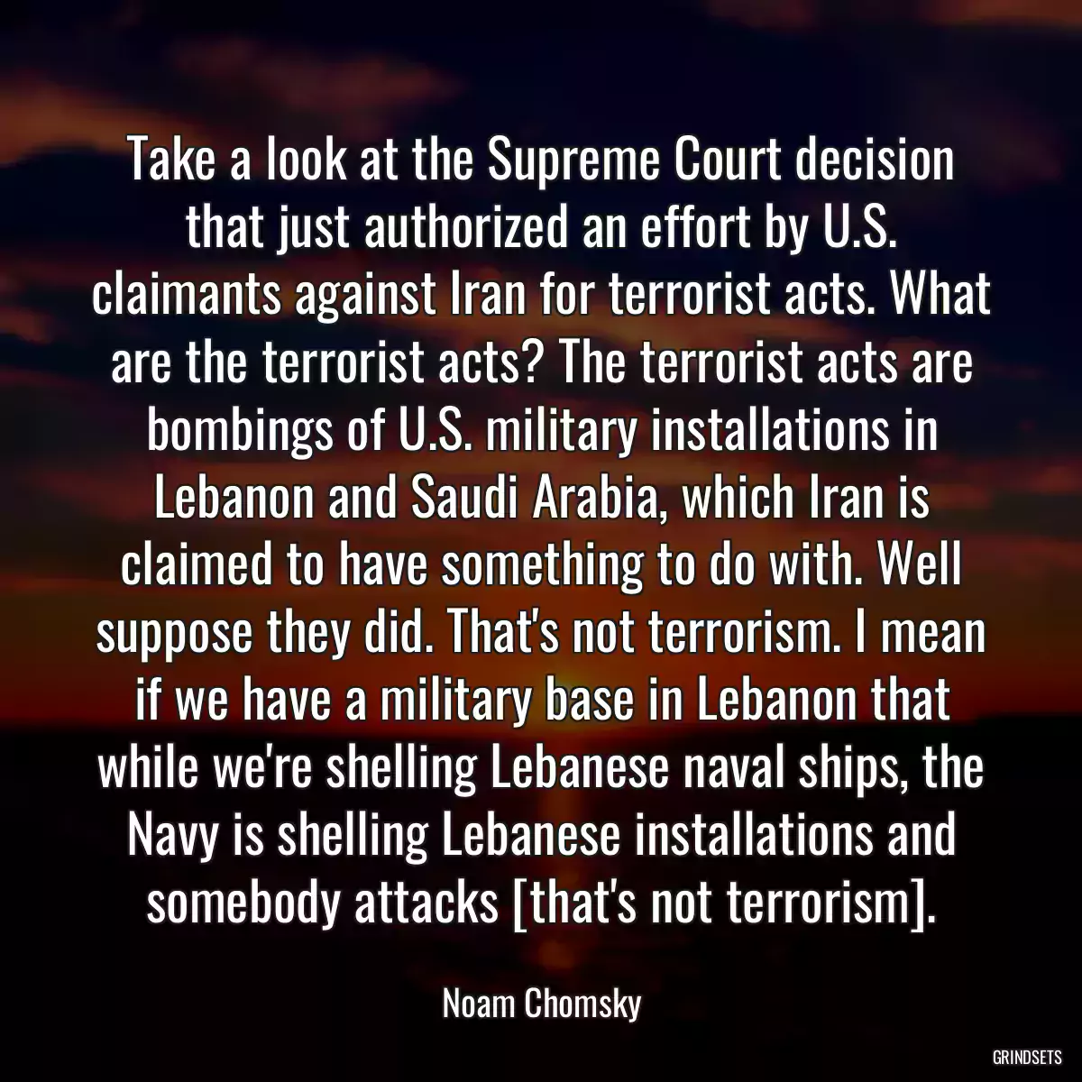 Take a look at the Supreme Court decision that just authorized an effort by U.S. claimants against Iran for terrorist acts. What are the terrorist acts? The terrorist acts are bombings of U.S. military installations in Lebanon and Saudi Arabia, which Iran is claimed to have something to do with. Well suppose they did. That\'s not terrorism. I mean if we have a military base in Lebanon that while we\'re shelling Lebanese naval ships, the Navy is shelling Lebanese installations and somebody attacks [that\'s not terrorism].