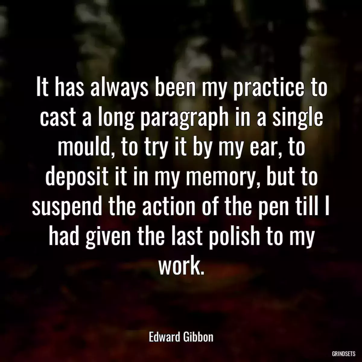 It has always been my practice to cast a long paragraph in a single mould, to try it by my ear, to deposit it in my memory, but to suspend the action of the pen till I had given the last polish to my work.