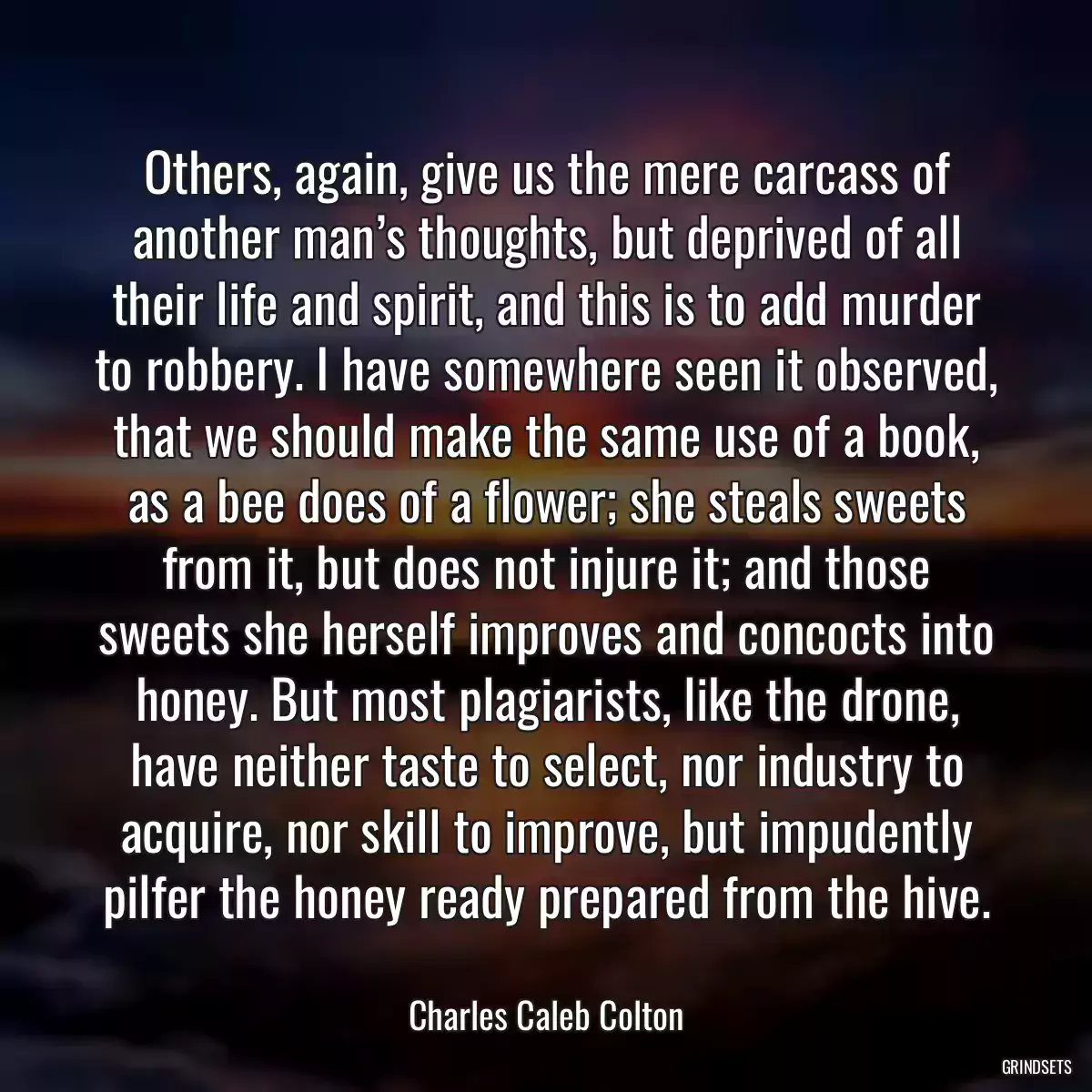 Others, again, give us the mere carcass of another man’s thoughts, but deprived of all their life and spirit, and this is to add murder to robbery. I have somewhere seen it observed, that we should make the same use of a book, as a bee does of a flower; she steals sweets from it, but does not injure it; and those sweets she herself improves and concocts into honey. But most plagiarists, like the drone, have neither taste to select, nor industry to acquire, nor skill to improve, but impudently pilfer the honey ready prepared from the hive.