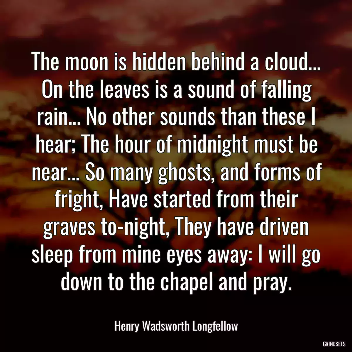 The moon is hidden behind a cloud... On the leaves is a sound of falling rain... No other sounds than these I hear; The hour of midnight must be near... So many ghosts, and forms of fright, Have started from their graves to-night, They have driven sleep from mine eyes away: I will go down to the chapel and pray.