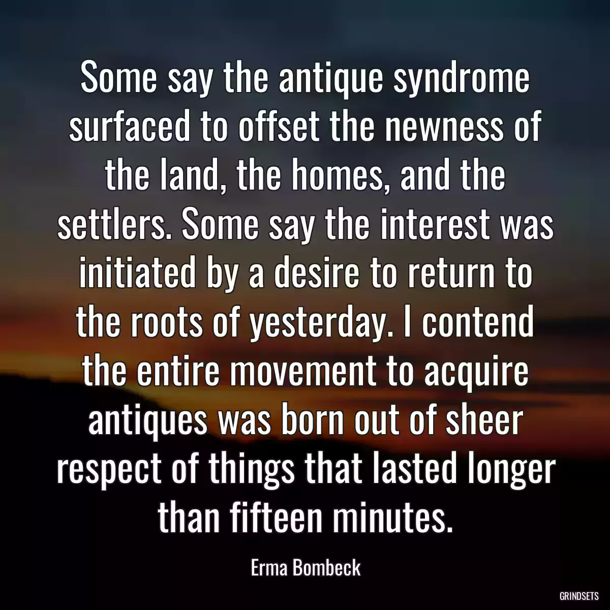 Some say the antique syndrome surfaced to offset the newness of the land, the homes, and the settlers. Some say the interest was initiated by a desire to return to the roots of yesterday. I contend the entire movement to acquire antiques was born out of sheer respect of things that lasted longer than fifteen minutes.