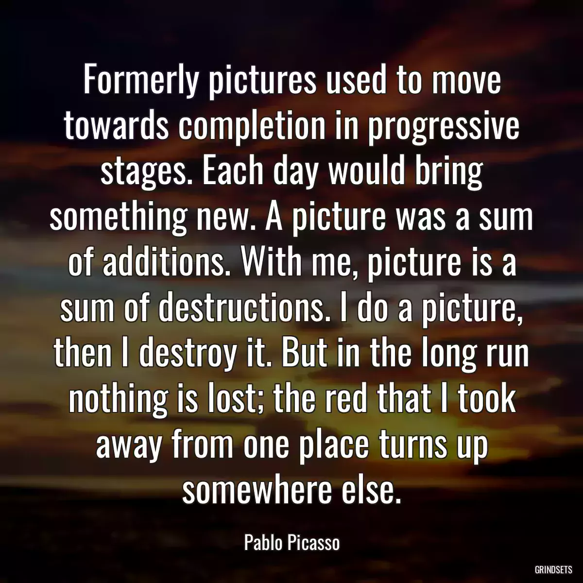 Formerly pictures used to move towards completion in progressive stages. Each day would bring something new. A picture was a sum of additions. With me, picture is a sum of destructions. I do a picture, then I destroy it. But in the long run nothing is lost; the red that I took away from one place turns up somewhere else.