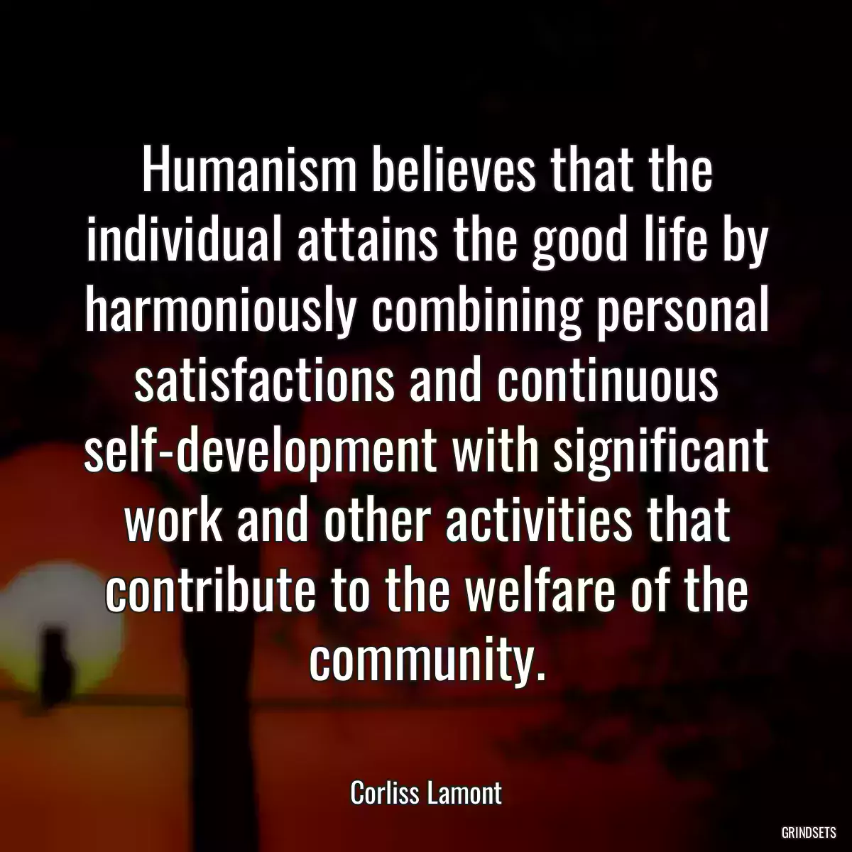 Humanism believes that the individual attains the good life by harmoniously combining personal satisfactions and continuous self-development with significant work and other activities that contribute to the welfare of the community.