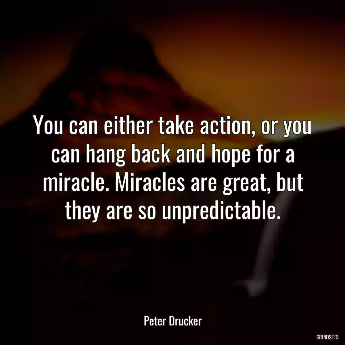 You can either take action, or you can hang back and hope for a miracle. Miracles are great, but they are so unpredictable.