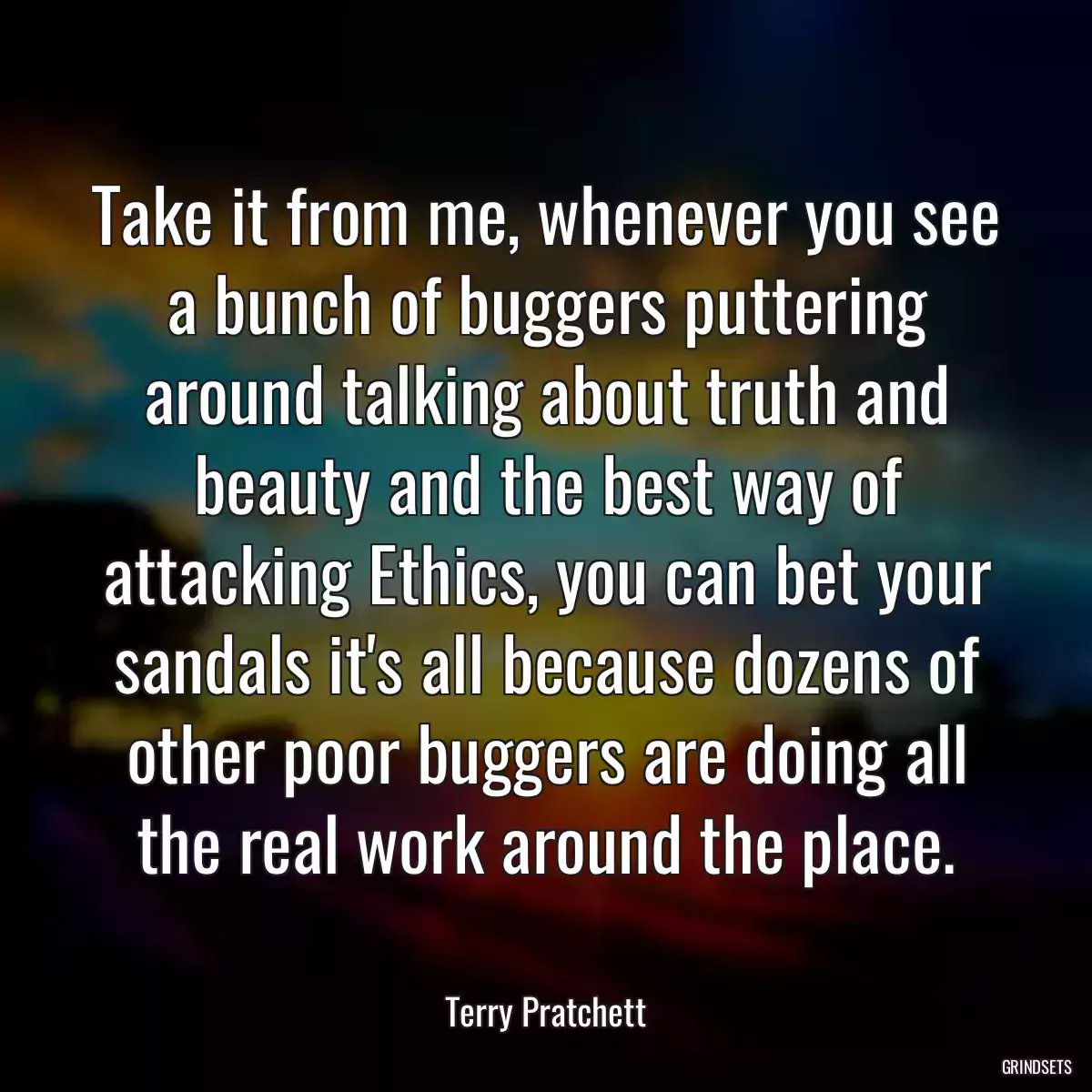 Take it from me, whenever you see a bunch of buggers puttering around talking about truth and beauty and the best way of attacking Ethics, you can bet your sandals it\'s all because dozens of other poor buggers are doing all the real work around the place.