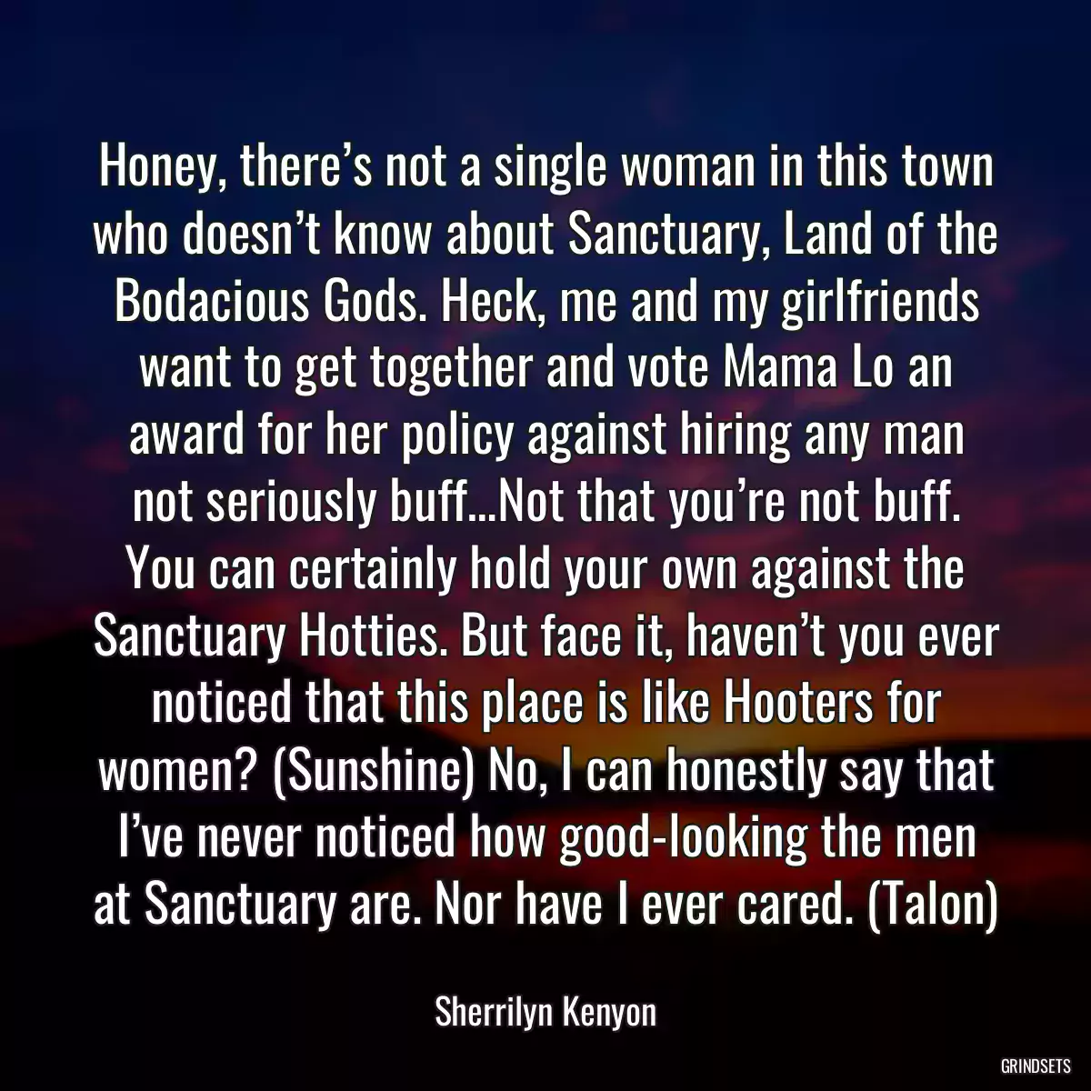 Honey, there’s not a single woman in this town who doesn’t know about Sanctuary, Land of the Bodacious Gods. Heck, me and my girlfriends want to get together and vote Mama Lo an award for her policy against hiring any man not seriously buff…Not that you’re not buff. You can certainly hold your own against the Sanctuary Hotties. But face it, haven’t you ever noticed that this place is like Hooters for women? (Sunshine) No, I can honestly say that I’ve never noticed how good-looking the men at Sanctuary are. Nor have I ever cared. (Talon)