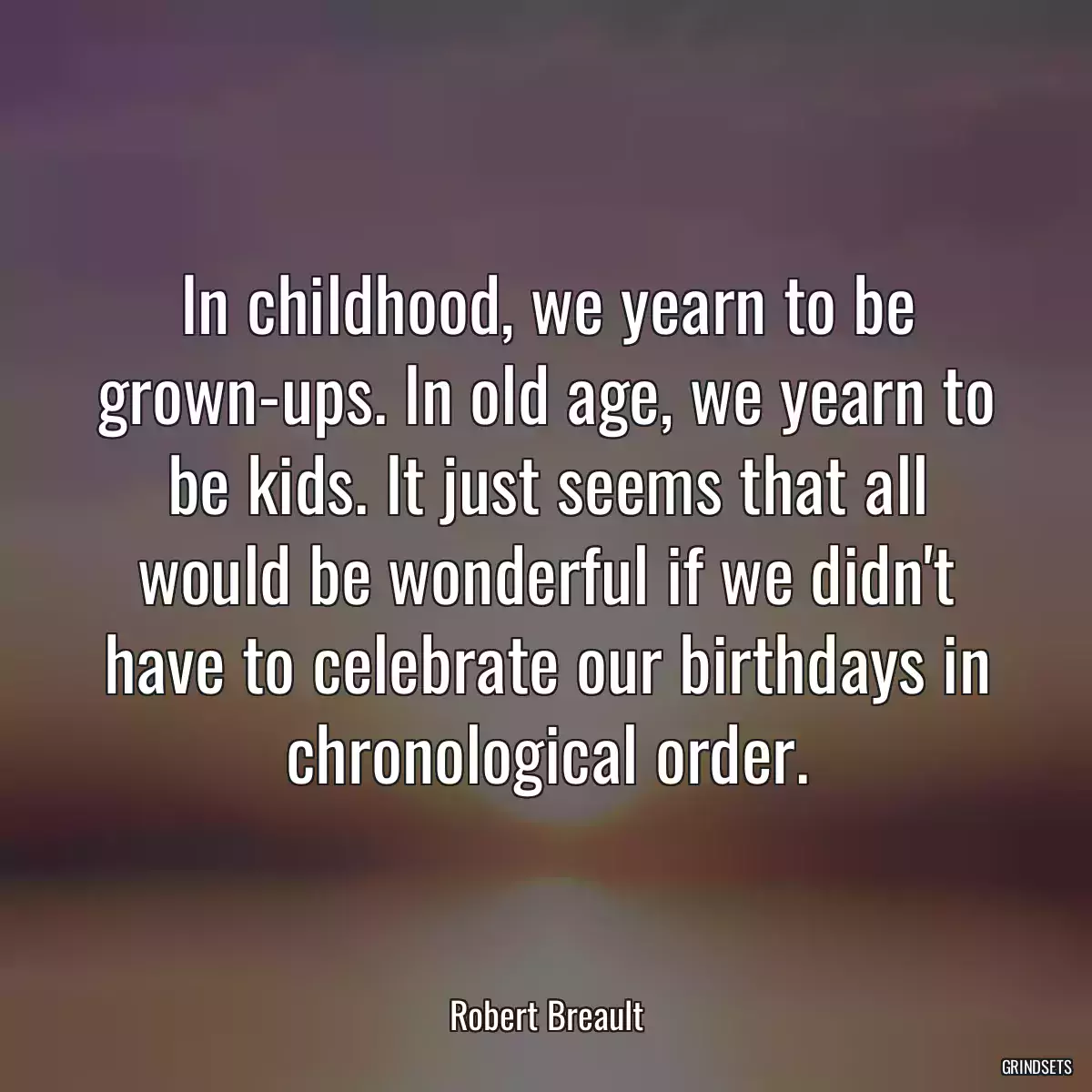 In childhood, we yearn to be grown-ups. In old age, we yearn to be kids. It just seems that all would be wonderful if we didn\'t have to celebrate our birthdays in chronological order.