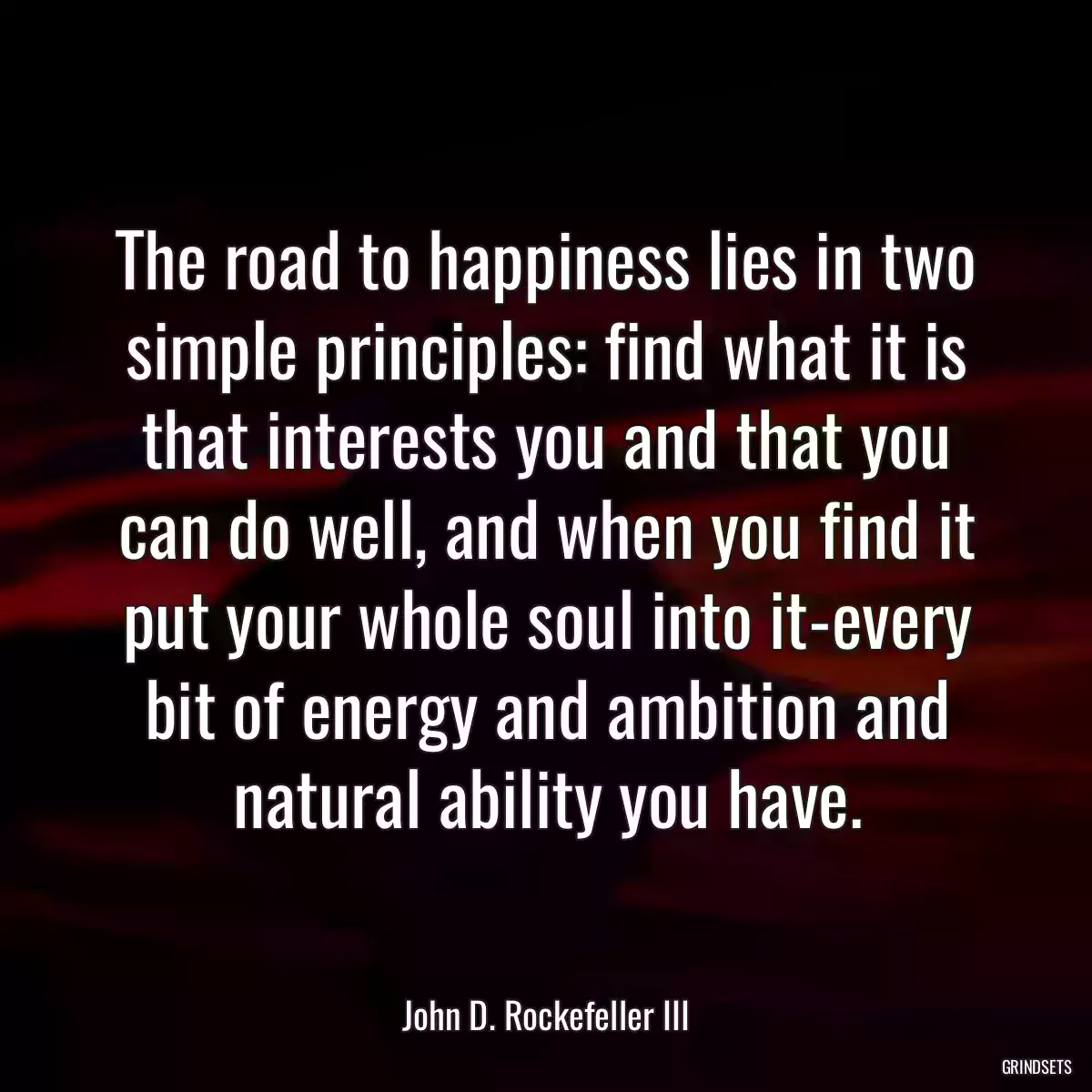 The road to happiness lies in two simple principles: find what it is that interests you and that you can do well, and when you find it put your whole soul into it-every bit of energy and ambition and natural ability you have.